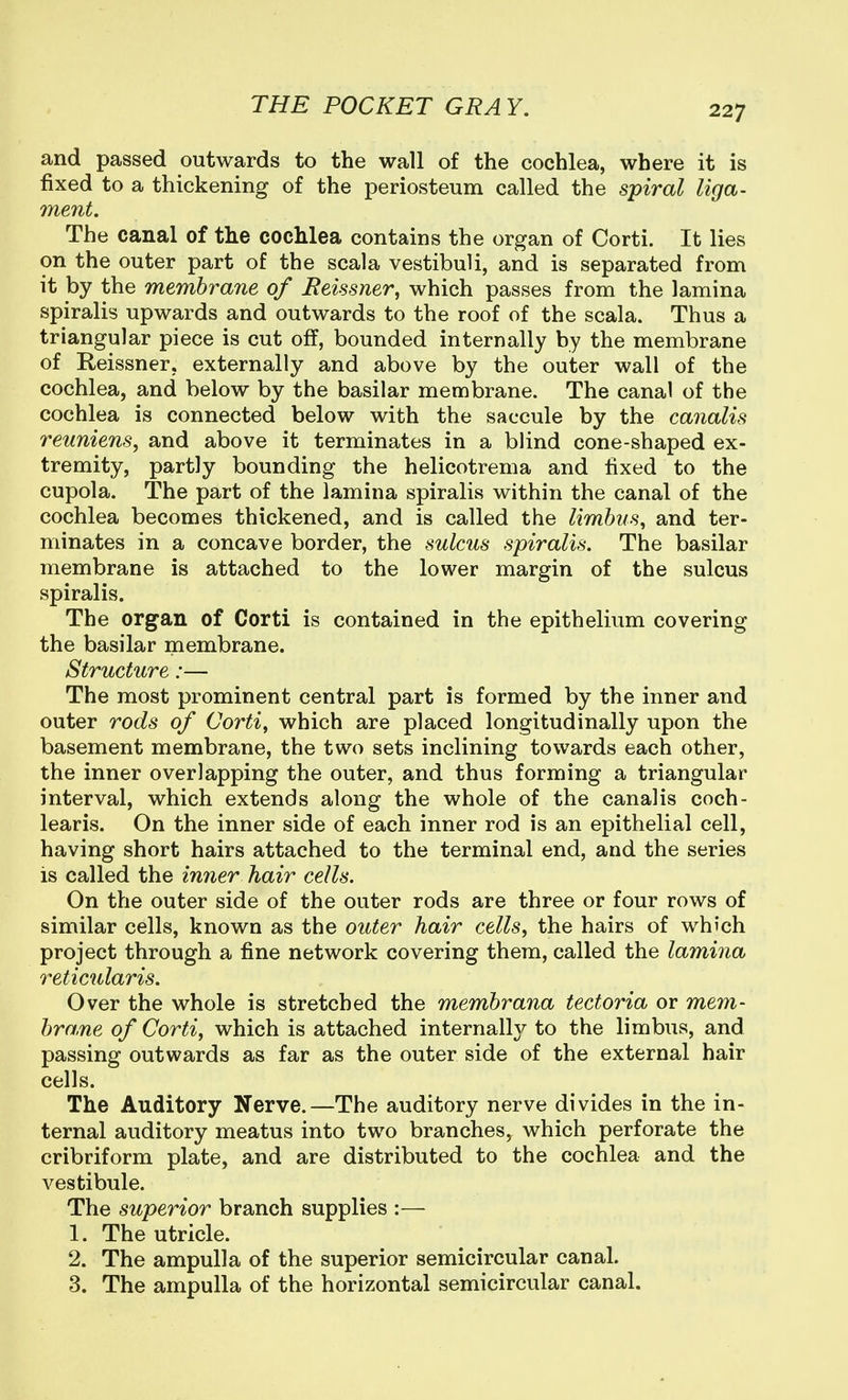 and passed outwards to the wall of the cochlea, where it is fixed to a thickening of the periosteum called the spiral liga- ment. The canal of the cochlea contains the organ of Corti. It lies on the outer part of the scala vestibuli, and is separated from it by the membrane of Beissner, which passes from the lamina spiralis upwards and outwards to the roof of the scala. Thus a triangular piece is cut off, bounded internally by the membrane of Reissner, externally and above by the outer wall of the cochlea, and below by the basilar membrane. The canal of the cochlea is connected below with the saccule by the canalis reuniens, and above it terminates in a blind cone-shaped ex- tremity, partly bounding the helicotrema and fixed to the cupola. The part of the lamina spiralis within the canal of the cochlea becomes thickened, and is called the limbiis, and ter- minates in a concave border, the sulcus spiralis. The basilar membrane is attached to the lower margin of the sulcus spiralis. The organ of Corti is contained in the epithelium covering the basilar membrane. Structure:— The most prominent central part is formed by the inner and outer rods of Corti^ which are placed longitudinally upon the basement membrane, the two sets inclining towards each other, the inner overlapping the outer, and thus forming a triangular interval, which extends along the whole of the canalis coch- learis. On the inner side of each inner rod is an epithelial cell, having short hairs attached to the terminal end, and the series is called the inner hair cells. On the outer side of the outer rods are three or four rows of similar cells, known as the outer hair cells, the hairs of which project through a fine network covering them, called the lamina reticularis. Over the whole is stretched the membrana tectoria or mem- bra,ne of Corti, which is attached internally to the limbus, and passing outwards as far as the outer side of the external hair cells. The Auditory Nerve.—The auditory nerve divides in the in- ternal auditory meatus into two branches, which perforate the cribriform plate, and are distributed to the cochlea and the vestibule. The superior branch supplies :— 1. The utricle. 2. The ampulla of the superior semicircular canal. 3. The ampulla of the horizontal semicircular canal.