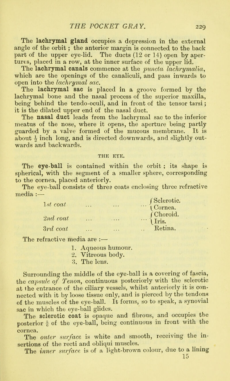 The lachrymal gland occupies a depression in the external angle of the orbit; the anterior margin is connected to the back part of the upper eye-lid. The ducts (12 or 14) open by aper- tures, placed in a row, at the inner surface of the upper lid. The lachrymal canals commence at the puncta lachrymalia, which are the openings of the canaliculi, and pass inwards to open into the lachrymal sac. The lachrymal sac is placed in a groove formed by the lachrymal bone and the nasal process of the superior maxilla, being behind the tendo-oculi, and in front of the tensor tarsi; it is the dilated upper end of the nasal duct. The nasal duct leads from the lachrymal sac to the inferior meatus of the nose, where it opens, the aperture being partly guarded by a valve formed of the mucous membrane. It is about J inch long, and is directed downwards, and slightly out- wards and backwards. THE EYE. The eye-ball is contained within the orbit ; its shape is spherical, with the segment of a smaller sphere, corresponding to the cornea, placed anteriorly. The eye-ball consists of three coats enclosing three refractive media :— 1 ^ ^ f Sclerotic. 1'^^^^^^ i Cornea. , ^ f Choroid. 2nd coat ... .... • • |lris. Srd coat ... ... .. Retina. The refractive media are :— 1. Aqueous humour. 2. Vitreous body. 3. The lens. Surrounding the middle of the eye-ball is a covering of fascia, the capside of Tenon, continuous posteriorly with the sclerotic at the entrance of the ciliary vessels, whilst anteriorly it is con- nected with it by loose tissue only, and is pierced by the tendons of the muscles of the eye-ball. It forms, so to speak, a synovial sac in which the eye-ball glides. The sclerotic coat is opaque and fibrous, and occupies the posterior f of the eye-ball, being continuous in front with the cornea. The outer surface is white and smooth, receiving the in- sertions of the recti and obliqui muscles. The inner surface is of a light-brown colour, due to a lining