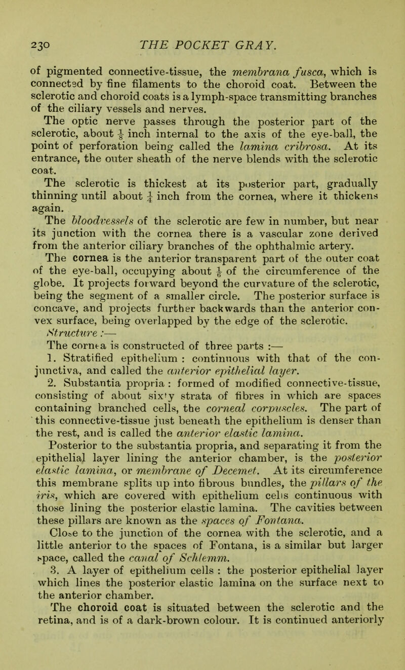 of pigmented connective-tissue, the memhrana fusca, which is connected by fine filaments to the choroid coat. Between the sclerotic and choroid coats is a lymph-space transmitting branches of the ciliary vessels and nerves. The optic nerve passes through the posterior part of the sclerotic, about ^ inch internal to the axis of the eye-ball, the point of perforation being called the lamina cribrosa. At its entrance, the outer sheath of the nerve blends with the sclerotic coat. The sclerotic is thickest at its posterior part, gradually thinning until about J inch from the cornea, where it thickens again. The bloodvessels of the sclerotic are few in number, but near its junction with the cornea there is a vascular zone derived from the anterior ciliary branches of the ophthalmic artery. The cornea is the anterior transparent part of the outer coat of the eye-ball, occupying about ^ of the circumference of the globe. It projects forward beyond the curvature of the sclerotic, being the segment of a smaller circle. The posterior surface is concave, and projects further backwards than the anterior con- vex surface, being overlapped by the edge of the sclerotic. Structure:— The cornea is constructed of three parts :— 1. Stratified epithelium : continuous with that of the con- junctiva, and called the anterior epithelial layer. 2. Substantia propria : formed of modified connective-tissue, consisting of about sixfy strata of fibres in which are spaces containing branched cells, the corneal corvuscles. The part of ■ this connective-tissue just beneath the epithelium is denser than the rest, and is called the anteynor elastic lamina. Posterior to the substantia propria, and separating it from the epithelial layer lining the anterior chamber, is the posterior elastic lamina, or membrane of Decemet. At its circumference this membrane splits up into fibrous bundles, the pillars of the iri'^, which are covered with epithelium eel is continuous with those lining the posterior elastic lamina. The cavities between these pillars are known as the spaces of Fontana. Clo^e to the junction of the cornea with the sclerotic, and a little anterior to the spaces of Tontana, is a similar but larger space, called the canal of Sclitemm. 3. A layer of epithelium cells : the posterior epithelial layer which lines the posterior elastic lamina on the surface next to the anterior chamber. The choroid coat is situated between the sclerotic and the retina, and is of a dark-brown colour. It is continued anteriorly