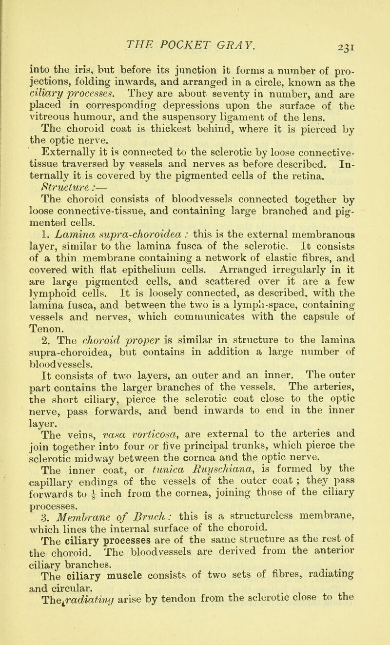 into the iris, but before its junction it forms a number of pro- jections, folding inwards, and arranged in a circle, known as the ciliary processes. They are about seventy in number, and are placed in corresponding depressions upon the surface of the vitreous humour, and the suspensory ligament of the lens. The choroid coat is thickest behind, where it is pierced by the optic nerve. Externally it is connected to the sclerotic by loose connective- tissue traversed by vessels and nerves as before described. In- ternally it is covered by the pigmented cells of the retina. Structure:— The choroid consists of bloodvessels connected together by loose connective-tissue, and containing large branched and pig- mented cells. 1. Laminoj supra-choroidea : this is the external membranous layer, similar to the lamina fusca of the sclerotic. It consists of a thin membrane containing a network of elastic fibres, and covered with flat epithelium cells. Arranged irregularly in it are lar^^e pigmented cells, and scattered over it are a few lymphoid cells. It is loosely connected, as described, with the lamina fusca, and between the two is a lymph-space, containing vessels and nerves, which communicates with the capsule of Tenon. 2. The choroid proper is similar in structure to the lamina supra-choroidea, but contains in addition a large number of bloodvessels. It consists of two layers, an outer and an inner. The outer part contains the larger branches of the vessels. The arteries, the short ciliary, pierce the sclerotic coat close to the optic nerve, pass forwards, and bend inwards to end in the inner layer. The veins, vasa vorticosa, are external to the arteries and join together into four or five principal trunks, which pierce the sclerotic midway between the cornea and the optic nerve. The inner coat, or tunica Buyschiana, is formed by the capillary endings of the vessels of the outer coat ; they pass forwards to ^ inch from the cornea, joining those of the ciliary processes. 3. Membrane of Bruch: this is a structureless membrane, which lines the internal surface of the choroid. The ciliary processes are of the same structure as the rest of the choroid. The bloodvessels are derived from the anterior ciliary branches. The ciliary muscle consists of two sets of fibres, radiating and circular. The^radiating arise by tendon from the sclerotic close to the