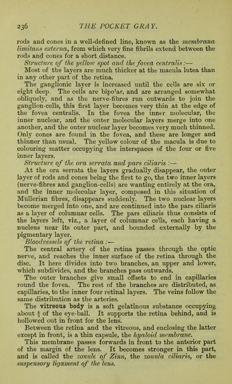 rods and cones in a well-defined line, known as the menihraiia limitans externa, from which very fine fibrils extend between the rods and cones for a short distance. Structure of the yellov: spot and the fovea centralis:— Most of the layers are much thicker at the macula lutea than in a.nj other part of the retina. The ganglionic layer is increased until the cells are six or eight deep. The cells are bipolar, and are arranged somewhat obliquely, and as the nerve-fibres run outwards to join the ganglion-cells, this first layer becomes very thin at the edge of the fovea centralis. In the fovea the inner molecular, the inner nuclear, and the outer molecular layers merge into one another, and the outer nuclear layer becomes very much thinned. Only cones are found in the fovea, and these are longer and thinner than usual. The yellow colour of the macula is due to colouring matter occupying the interspaces of the four or five inner layers. Structure of the ora serrata and pars ciliarls :— At the ora serrata the layers gradually disappear, the outer layer of rods and cones being the first to go, the two inner layers (nerve-fibres and ganglion-cells) are wanting entirely at the ora, and the inner molecular layer, composed in this situation of Miillerian fibres, disappears suddenly. The two nuclear layers become merged into one, and are continued into the pars ciliaris as a layer of columnar cells. The pars ciliaris thus consists of the layers left, viz., a layer of columnar cells, each having a nucleus near its outer part, and bounded externally by the pigmentary layer. Bloodvessels of the retina :— The central artery of the retina passes through the optic nerve, and reaches the inner surface of the retina through the disc. It here divides into two branches, an upper and lower, which subdivides, and the branches pass outwards. The outer branches give small offsets to end in capillaries round the fovea. The rest of the branches are distributed, as capillaries, to the inner four retinal layers. The veins follow the same distribution as the arteries. The vitreous body is a soft gelatinous substance occupying about ^ of the eye-ball. It supports the retina behind, and is hollowed out in front for the lens. Between the retina and the vitreous, and enclosing the latter except in front, is a thin capsule, the hyaloid membrane. This membrane passes forwards in front to the anterior part of the margin of the lens. It becomes stronger in this part, and is called the zonule of Zinn, the zomda ciliaris, or the suspensory ligament of the lens.