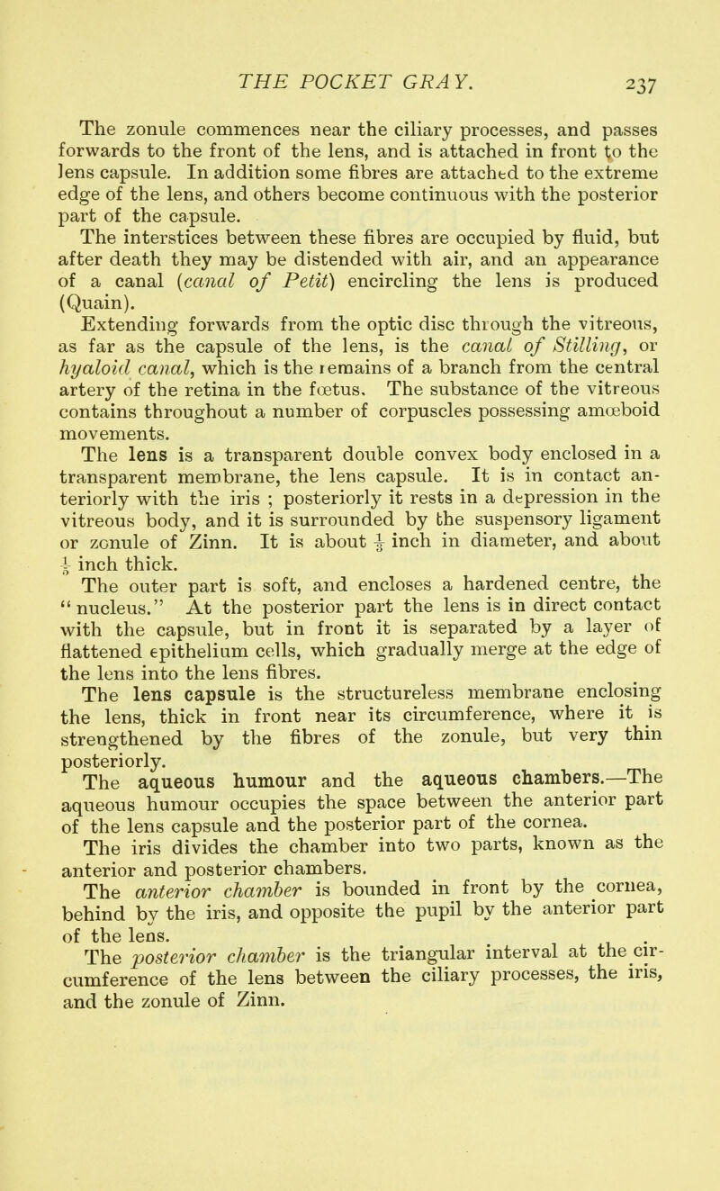 The zonule commences near the ciliary processes, and passes forwards to the front of the lens, and is attached in front to the lens capsule. In addition some fibres are attached to the extreme edge of the lens, and others become continuous with the posterior part of the capsule. The interstices between these fibres are occupied by fluid, but after death they may be distended with air, and an appearance of a canal {canal of Petit) encircling the lens is produced (Quain). Extending forwards from the optic disc through the vitreous, as far as the capsule of the lens, is the canal of Stilling, or hyaloid canal, which is the lemains of a branch from the central artery of the retina in the foetus. The substance of the vitreous contains throughout a number of corpuscles possessing ama3boid movements. The lens is a transparent double convex body enclosed in a transparent membrane, the lens capsule. It is in contact an- teriorly with the iris ; posteriorly it rests in a depression in the vitreous body, and it is surrounded by the suspensory ligament or zonule of Zinn. It is about I inch in diameter, and about i inch thick. The outer part is soft, and encloses a hardened centre, the nucleus. At the posterior part the lens is in direct contact with the capsule, but in front it is separated by a layer of flattened epithelium cells, which gradually merge at the edge of the lens into the lens fibres. The lens capsule is the structureless membrane enclosing the lens, thick in front near its circumference, where it is strengthened by the fibres of the zonule, but very thin posteriorly. The aqueous humour and the aqueous chambers.—The aqueous humour occupies the space between the anterior part of the lens capsule and the posterior part of the cornea. The iris divides the chamber into two parts, known as the anterior and posterior chambers. The anterior chamber is bounded in front by the cornea, behind by the iris, and opposite the pupil by the anterior part of the lens. The posterior chamber is the triangular interval at the cir- cumference of the lens between the ciliary processes, the ins, and the zonule of Zinn.