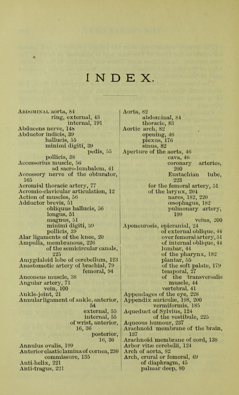 INDEX. Abdominal aorta, 84 ring, external, 43 internal, 191 Abducens nerve, 14h Abductor indicis, 39 hallucis, 55 minimi digiti, 39 pedis, 55 pollicis, 38 Accessorius muscle, 56 ad sacro-lumbalem, 41 Accessory nerve of the obturator, 165 Acromial thoracic artery, 77 Acromio-clavicular articulation, 12 Action of muscles, 56 Adductor brevis, 51 obliquus hallucis, 56 longus, 51 magnus, 51 minimi digiti, 89 pollicis, 39 Alar ligaments of the knee, 20 Ampulla, membranous, 226 of the semicircular canals, 225 Amygdaloid lobe of cerebellum, 123 Anastomotic artery of brachial, 79 femoral, 94 Anconeus muscle, 38 Angular artery, 71 vein, 100 Ankle-joint, 21 Annular ligament of ankle, anterior, 54 external, 55 internal, 55 of w^rist, anterior, 16, 36 posterior, 16, 36 Annulus ovalis, 199 Anterior elastic lamina of cornea, 230 commissure, 135 Anti-helix, 221 Anti-tragus, 221 Aorta, 82 abdominal, 84 thoracic, 83 Aortic arch, 82 opening, 46 plexus, 176 sinus, 82 Aperture of the aorta, 46 cava, 46 coronary arteries, 200 Eustachian tube, 223 for the femoral artery, 51 of the larynx, 204 nares, 182, 220 oesophagus, 182 pulmonary artery, 199 veins, 200 Aponeurosis, epicranial, 24 of external oblique, 44 over femoral artery, 51 of internal oblique, 44 lumbar, 44 of the pharynx, 182 plantar, 55 of the soft palate, 179 temporal, 27 of the trans versalis muscle, 44 vertebral, 41 Appendages of the eye, 228 Appendix auriculae, 198, 200 vermiformis, 185 Aqueduct of Sylvius, 124 of the vestibule, 225 Aqueous humour, 237 Arachnoid membrane of the brain, 137 Arachnoid membrane of cord, 138 Arbor vitae cerebelli, 124 Arch of aorta, 82 Arch, crural or femoral, 49 of diaphragm, 45 palmar deep, 80