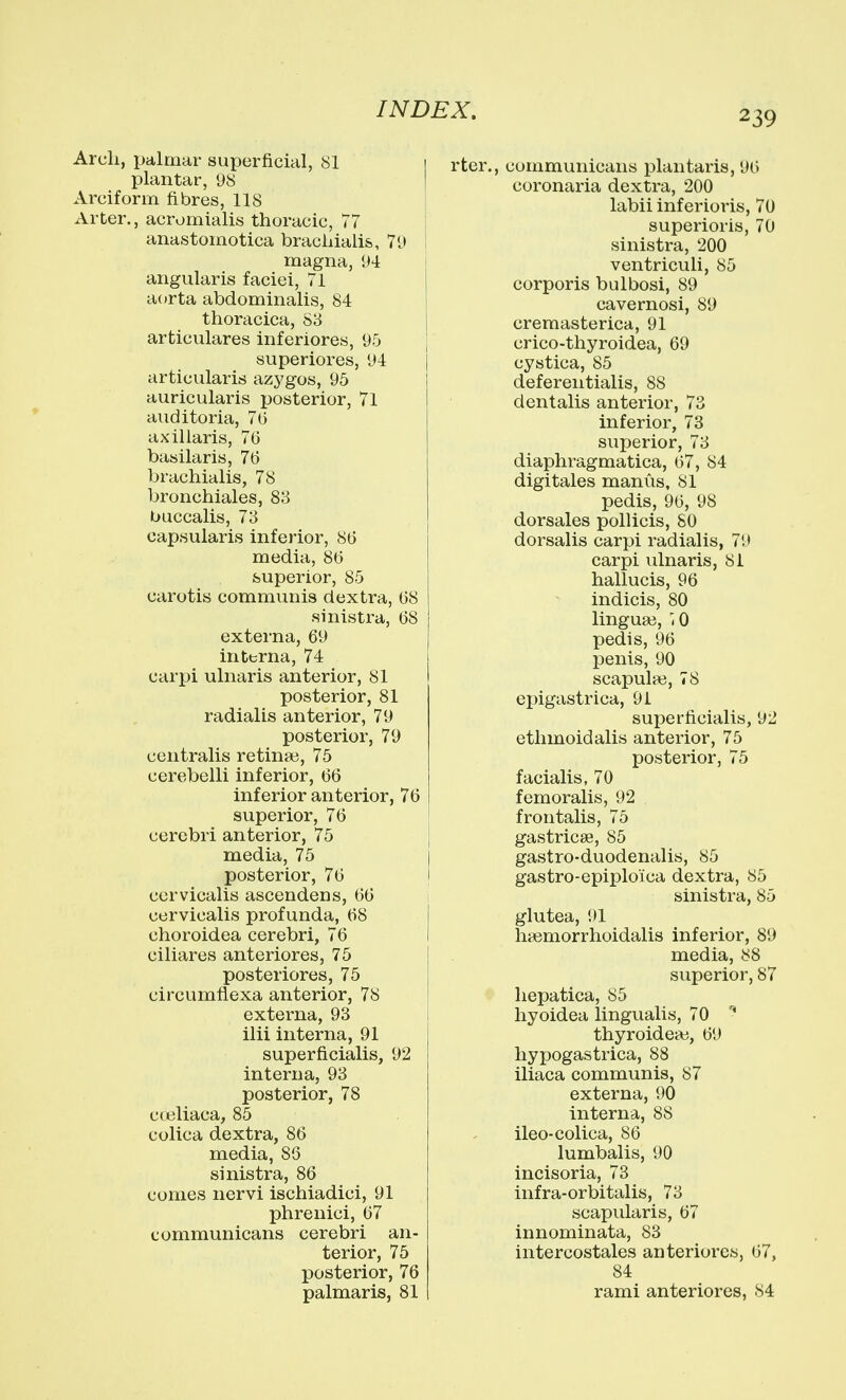 Arch, palmar superficial, 81 1 plantar, 98 I Arciform fibres, 118 i Arter., acromialis thoracic, 77 I anastomotica brachialis, 79 I magna, 94 \ angularis faciei, 71 a(»rta abdominalis, 84 thoracica, S3 articulares inferiores, 95 superiores, 94 articularis azygos, 95 auricularis posterior, 71 auditoria, 76 axillaris, 76 basilaris, 76 brachialis, 78 bronchiales, 83 buccalis, 73 capsularis inferior, 86 media, 86 superior, 85 carotis communis dextra, 68 sinistra, 68 externa, 69 interna, 74 carpi ulnaris anterior, 81 posterior, 81 radialis anterior, 79 posterior, 79 centralis retina?, 75 cerebelli inferior, 66 inferior anterior, 76 superior, 76 cerebri anterior, 75 media, 75 posterior, 76 cervicalis ascendens, 66 cervicalis profunda, 68 choroidea cerebri, 76 ciliares anteriores, 75 posteriores, 75 circumflexa anterior, 78 externa, 93 ilii interna, 91 superficialis, 92 interna, 93 posterior, 78 cteliaca, 85 colica dextra, 86 media, 86 sinistra, 86 comes nervi ischiadici, 91 phrenici, 67 communicans cerebri an- terior, 75 posterior, 76 palmaris, 81 rter., communicans plantaris, 96 coronaria dextra, 200 labii inferioris, 70 superioris, 70 sinistra, 200 ventriculi, 85 corporis bulbosi, 89 cavernosi, 89 cremasterica, 91 crico-thyroidea, 69 cystica, 85 defereiitialis, 88 dentalis anterior, 73 inferior, 73 superior, 73 diaphragmatica, 67, 84 digitales manus, 81 pedis, 96, 98 dorsales pollicis, 80 dorsalis carpi radialis, 79 carpi ulnaris, 81 hallucis, 96 indicis, 80 lingua}, '.0 pedis, 96 penis, 90 scapulfe, 78 epigastrica, 91 superficialis, 92 ethmoidalis anterior, 75 posterior, 75 facialis, 70 femoralis, 92 frontalis, 75 gastricse, 85 gastro-duodenalis, 85 gastro-epiploica dextra, 85 sinistra, 85 glutea, 91 hsemorrhoidalis inferior, 89 media, 88 superior, 87 liepatica, 85 hyoidea lingualis, 70 thyroideai, 69 hypogastrica, 88 iliaca communis, 87 externa, 90 interna, 88 ileo-colica, 86 lumbalis, 90 incisoria, 73 infra-orbitalis, 73 scapularis, 67 innominata, 83 intercostales anteriores, 67, 84 rami anteriores, 84