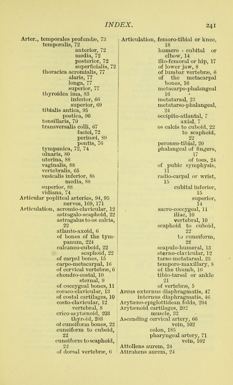 Arter., temporales profundee, 73 temporalis, 72 anterior, 72 media, 72 posterior, 72 superficialis, 72 thoracica acromialis, 77 alaris, 77 longa, 77 superior, 77 tliyroidea ima, 83 inferior, 66 superior, 69 tibialis antica, 95 postica, 96 tonsillaris, 70 transversalis colli, 67 faciei, 72 perinsei, 89 pontis, 76 tympanica, 72, 74 ulnaris, 80 uterina, 88 vaginalis, 88 vertebralis, 65 vesicalis inferior, 88 media, 88 superior, 88 vidiana, 74 Articular popliteal arteries, 94, 95 nerves, 169, 171 Articulation, acromio-clavicular, 12 astragalo-scaphoid, 22 astragalus to os calcis, 22 atlanto-axoid, 6 of bones of the tym- panum, 224 calcaneo-cuboid, 22 scaphoid, 22 of carpal bones, 15 carpo-metacarpal, 16 of cervical vertebrae, 6 chondro-costal, 10 sternal, 9 of coccygeal bones, 11 coraco-clavicular, 13 of costal cartilages, 10 costo-clavicular, 12 vertebral, 8 crico-arytfenoid, 203 thyrc.id, 203 of cuneiform bones, 22 cuneiform to cuboid, 22 cuneiform to scaphoid, 22 of dorsal vertebra?. 6 Articulation, femoro-tibial or knee, 18 humero - cubital or elbow, 14 ilio-femoral or hip, 17 of lower jaw, 8 of lumbar vertebrse, 6 of the metacarpal bones, 16 m et acarpo-phalangeal 16 metatarsal, 23 metatarso-phalangeal, 24 occipito-atlantal, 7 axial. 7 OS calcis to cuboid, 22 to scaphoid, 22 peroneo-tibial, 20 phalangeal of fingers, 17 of toes, 24 of pubic symphysis, 11 radio-carpal or wrist, 15 cubital inferior, 15 superior, 14 sacro-coccygeal, II iliac, 10 vertebral, 10 scaphoid to cuboid, 22 tj cuneiform, 23 scapulo-humeral, 13 sterno-clavicular, 12 tarso-metatarsal, 23 temporo-maxillary, 8 of the thumb, 16 tibio-tarsal or ankle 21 of vertebrae, 5 Arcus externus diaphragmatis, 47 internus diaphragmatis, 46 Arytseno-epiglottidean folds, 204 Aryta^noid cartilages, 202 muscle, 32 Ascending cervical artery, 66 vein, 102 colon, 185 pharyngeal artery, 71 vein, 102 Attollens aurem, 24 Attrahens aurem, 24