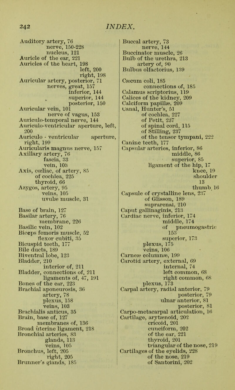 Auditory artery, 76 nerve, 150-228 nucleus, 121 Auricle of the ear, 221 Auricles of the heart, 198 left, 200 right, 198 Auricular artery, posterior, VI nerves, great, 157 inferior, 144 superior, 144 posterior, 150 Auricular vein, 101 nerve of vagus, 153 Auriculo-temporal nerve, 144 Auriculo-ventricular aperture, left, 200 Auriculo - ventricular aperture, right, 199 Auricularis magnus nerve, 157 Axillary artery, 76 fascia, 33 vein, 108 Axis, coeliac, of artery, 85 of cochlea, 225 thyroid, 66 Aziygos, artery, 95 veins. 105 uvulfe muscle, 31 Base of brain, 127 Basilar artery, 76 membrane, 226 Basilic vein, 102 Biceps femoris muscle, 52 flexor cubiti, 35 Bicuspid teeth, 177 Bile ducts, 189 Biventral lobe, 123 Bladder, 210 interior of, 211 Bladder, connections of, 211 ligaments of, 47, 191 Bones of the ear, 223 Brachial aponeurosis, 36 artery, 78 plexus, 158 veins, 103 Brachialis anticus, 35 Brain, base of, 127 membranes of, 136 Broad uterine ligament, 218 Bronchial arteries, 83 glands, 113 veins, 105 Bronchus, left, 205 right, 205 Brunner's glands, 185 Buccal artery, 73 nerve, 144 Buccinator muscle, 26 Bulb of the urethra, 213 artery of, 90 Bulbus olfactorius, 139 Caicum coli, 185 connections of, 185 Calamus scriptorius, 119 Calices of the kidney, 209 Calciform papillae. 209 Uanal, Hunter's, 51 of cochlea, 227 of Petit, 237 of spinal cord, 115 of Stilling, 237 of the tensor tympani, 222 Canine teeth, 177 Capsular arteries, inferior, 86 middle, 86 superior, 85 ligament of the hip, 17 knee, 19 shoulder 13 thumbs 16 Capsule of crystalline lens, 237 of Glisson, 189 suprarenal, 210 Caput gallinaginis, 213 Cardiac nerve, inferior, 174 middle, 174 of pneumogastric 153 superior, 173 plexus, 175 veins, 106 Carnere columnae, 199 Carotid artery, external, 69 internal, 74 left common, 68 right common, 68 plexus, 173 Carpal artery, radial anterior, 79 posterior, 79 ulnar anterior, 81 posterior, 81 Carpo-metacarpal articulation, 16 Cartilage, arytsenoid, 202 cricoid, 201 cuneiform, 202 of the ear, 221 thyroid, 201 triangular of the nose, 219 Cartilages of the eyelids, 228 of the nose, 219 of Santorini, 202
