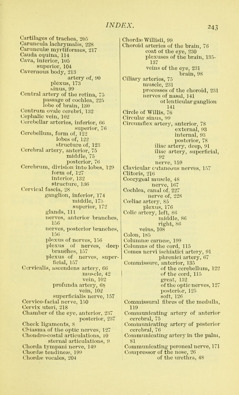 Cartilages of trachea, '205 Caruncula lachrymalis, 228 Carimculse myrtiformes, 217 Cauda equina, 114 Cava, interior, 105 superior, 104 Cavernous body, 213 artery of, 90 plexus, 173 binus, 99 Central artery of the retina, 75 passage of cochlea, 225 lobe of brain, 130 Centrum ovale cerebri, 132 Cephalic vein, 102 Cerebellar arteries, inferior, 66 superior, 76 Cerebellum, form of, 122 lobes of, 122 structure of, 123 Cerebral artery, anterior, 75 middle, 75 posterior, 76 Cerebrum, division into lobes, 129 form of, 127 interior, 132 structure, 136 Cervical fascia, 28 ganglion, inferior, 174 middle, 173 superior, 172 glands, 111 nerves, anterior branches, 156 nerves, posterior branches, 156 plexus of nerves, 156 plexus of nerves, deep branches, 157 plexus of nerves, super- ficial, 157 Ccrvicalis, ascendens artery, 66 muscle, 42 vein, 102 profunda artery, 6S vein, 102 superficialis nerve, 157 Cervico-facial nerve, 150 Cervix uteri, 218 Chamber of the ej^e, anterior, 237 posterior, 237 Check ligaments, 8 Cbiasma of the optic nerves, 127 Chondro-costal articulations, 10 sternal articulations, 9 Chorda tympani nerve, 149 Chordije tendinea3, 199 Chordae vocales, 204 Chordte Willisii, 99 Choroid arteries of the brain, 76 coat of the eye, 230 plexuses of the brain, 135- 137 veins of the eye, 231 brain, 98 Ciliary arteries, 75 muscle, 231 processes of the choroid, 231 nerves of nasal, ]41 ot lenticular ganglion 141 Circle of Willis, 76 Circular sinus, 99 Circumflex arterj'-, anterior, 78 external, 93 internal, 93 posterior, 78 iliac artery, deep, 91 iliac artery, superficial, 92 nerve, 159 Clavicular cutaneous nerves, 157 Clitoris, 216 Coccygeal muscle, 48 nerve, 167 Cochlea, canal of, 227 nerve of, 228 Co3liac artery, 85 plexus, 176 Colic artery, left, 86 middle, 86 right, 86 veins, 108 Colon, 185 Column?e carneai, 199 Columns of the cord, 115 Comes nervi ischiatici artery, 91 I phrenici artery, 67 Commissure, anterior, 135 I of the cerebellum, 122 of the cord, 115 ' great, 132 i of the optic nerves, 127 posterior, 125 soft, 126 Commissural fibres of the medulla, 119 Communicating artery of anterior cerebral, 75 1 Communicating artery of posterior j cerebral, 76 Communicating artery in the palm, 81 Communicating peroneal nerve, 171 Comi:>ressor of the nose, 26 of the urethra, 48