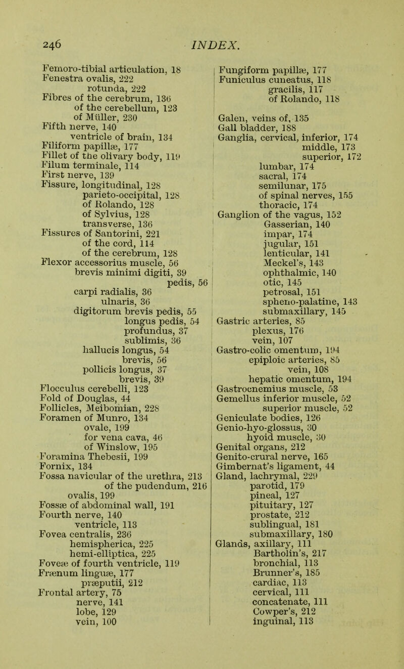 Femoro-tibial articulation, 18 Fenestra ovalis, 222 rotunda, 222 Fibres of the cerebrum, 13(5 of the cerebellum, 123 of Mliller, 230 Fifth nerve, 140 ventricle of brain, 134 Filiform papillae, 177 Fillet of the olivary body. Hi* Filum terminale, 114 First nerve, 139 Fissure, longitudinal, 128 parieto-occipital, 128 of Rolando, 128 of Sylvius, 128 transverse, 136 Fissures of Santorini, 221 of the cord, 114 of the cerebrum, 128 Flexor accessorius muscle, 56 brevis minimi digiti, 39 pedis, carpi radialis, 36 ulnaris, 36 digitorum brevis pedis, 55 longus pedis, 54 profundus, 37 sublimis, 36 hallucis longus, 54 brevis, 56 poUicis longus, 37 brevis, 39 Flocculus cerebelli, 123 Fold of Douglas, 44 Follicles, Meibomian, 228 Foramen of Munro, 134 ovale, 199 for vena cava, 46 of Winslow, 195 Foramina Thebesii, 199 Fornix, 134 Fossa navicular of the urethra, 213 of the pudendum, 216 ovalis, 199 Fossse of abdominal wall, 191 Fourth nerve, 140 ventricle, 113 Fovea centralis, 236 hemispherica, 225 hemi-elliptica, 225 Foveas of fourth ventricle, 119 Fraenum linguse, 177 prseputii, 212 Frontal artery, 75 nerve, 141 lobe, 129 vein, 100 Fungiform papillae, 177 Funiculus cuneatus, 118 gracilis, 117 of Rolando, 118 Galen, veins of, 135 Gall bladder, 188 Ganglia, cervical, inferior, 174 middle, 173 superior, 172 lumbar, 174 sacral, 174 semilunar, 175 : of spinal nerves, 155 thoracic, 174 Ganglion of the vagus, 152 ! Gasserian, 140 impar, 174 jugular, 151 lenticular, 141 Meckel's, 143 ' ophthalmic, 140 56 : otic, 145 petrosal, 151 spheno-palatine, 143 submaxillary, 145 Gastric arteries, 85 plexus, 176 vein, 107 Gastro-colic omentum, 194 epiploic arteries, 85 vein, 108 hepatic omentum, 194 Gastrocnemius muscle, 53 Gemellus inferior muscle, 52 superior muscle, 52 Geniculate bodies, 126 ' Genio-hyo-glossus, 30 hyoid muscle, 30 Genital organs, 212 Genito-crural nerve, 165 Gimbernat's ligament, 44 Gland, lachrymal, 229 parotid, 179 pineal, 127 pituitary, 127 prostate, 212 sublingual, 181 submaxillary, 180 Glands, axillary. 111 Bartholin's, 217 bronchial, 113 Brunner's, 185 cardiac, 113 cervical. 111 concatenate. 111 Cowper's, 212 inguinal, 113