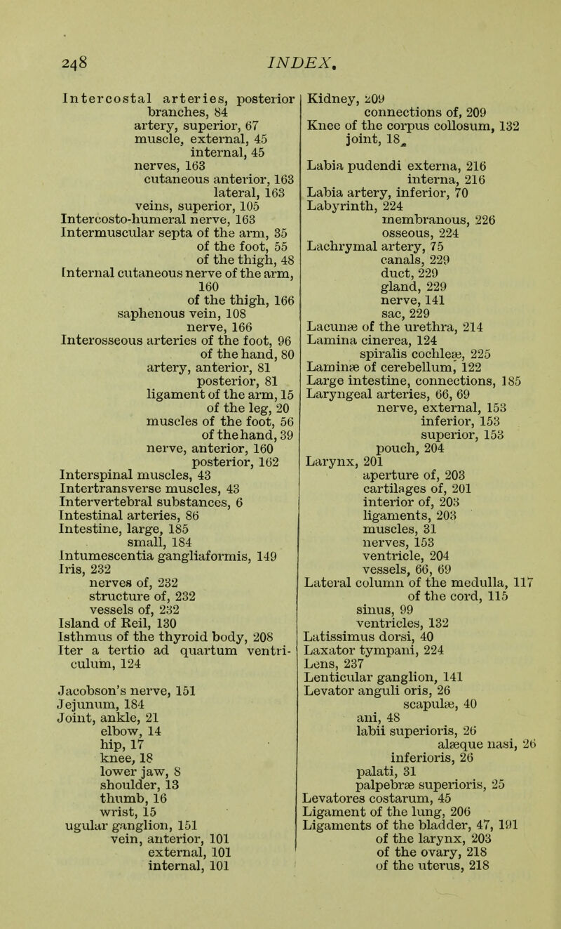 Intercostal arteries, posterior branches, 84 artery, superior, 67 muscle, external, 45 internal, 45 nerves, 163 cutaneous anterior, 163 lateral, 163 veins, superior, 105 Intercosto-humeral nerve, 163 Intermuscular septa of the arm, 35 of the foot, 55 of the thigh, 48 [nternal cutaneous nerve of the arm, 160 of the thigh, 166 saphenous vein, 108 nerve, 166 Interosseous arteries of the foot, 96 of the hand, 80 artery, anterior, 81 posterior, 81 ligament of the arm, 15 of the leg, 20 muscles of the foot, 56 of the hand, 39 nerve, anterior, 160 posterior, 162 Interspinal muscles, 43 Intertransverse muscles, 43 Intervertebral substances, 6 Intestinal arteries, 86 Intestine, large, 185 small, 184 Intumescentia gangliaformis, 149 Iris, 232 nerves of, 232 structure of, 232 vessels of, 232 Island of Reil, 130 Isthmus of the thyroid body, 208 Iter a tertio ad quartum ventri- culuhi, 124 Jacobson's nerve, 151 Jejunum, 184 Joint, ankle, 21 elbow, 14 hip, 17 knee, 18 lower jaw, 8 shoulder, 13 thumb, 16 wrist, 15 ugular ganglion, 151 vein, anterior, 101 external, 101 internal, 101 Kidney, 209 connections of, 209 Knee of the corpus coUosum, 132 joint, 18^ Labia pudendi externa, 216 interna, 216 Labia artery, inferior, 70 Labyrinth, 224 membranous, 226 osseous, 224 Lachrymal artery, 75 canals, 229 duct, 229 gland, 229 nerve, 141 sac, 229 Lacunae of the urethra, 214 Lamina cinerea, 124 spiralis cochleae, 225 Laminae of cerebellum, 122 Large intestine, connections, 185 Laryngeal arteries, 66, 69 nerve, external, 153 inferior, 153 superior, 153 pouch, 204 Larynx, 201 aperture of, 203 cartilages of, 201 interior of, 203 ligaments, 203 muscles, 31 nerves, 153 ventricle, 204 vessels, 66, 69 Lateral column of the medulla, 117 of the cord, 115 sinus, 99 ventricles, 132 Latissimus dorsi, 40 Laxator tympani, 224 Lens, 237 Lenticular ganglion, 141 Levator anguli oris, 26 scapula;, 40 ani, 48 labii superioris, 26 alaeque nasi, 26 inferioris, 26 palati, 31 palpebrae superioris, 25 Levatores costarum, 45 Ligament of the lung, 206 Ligaments of the bladder, 47, 191 of the larynx, 203 of the ovary, 218 of the uterus, 218