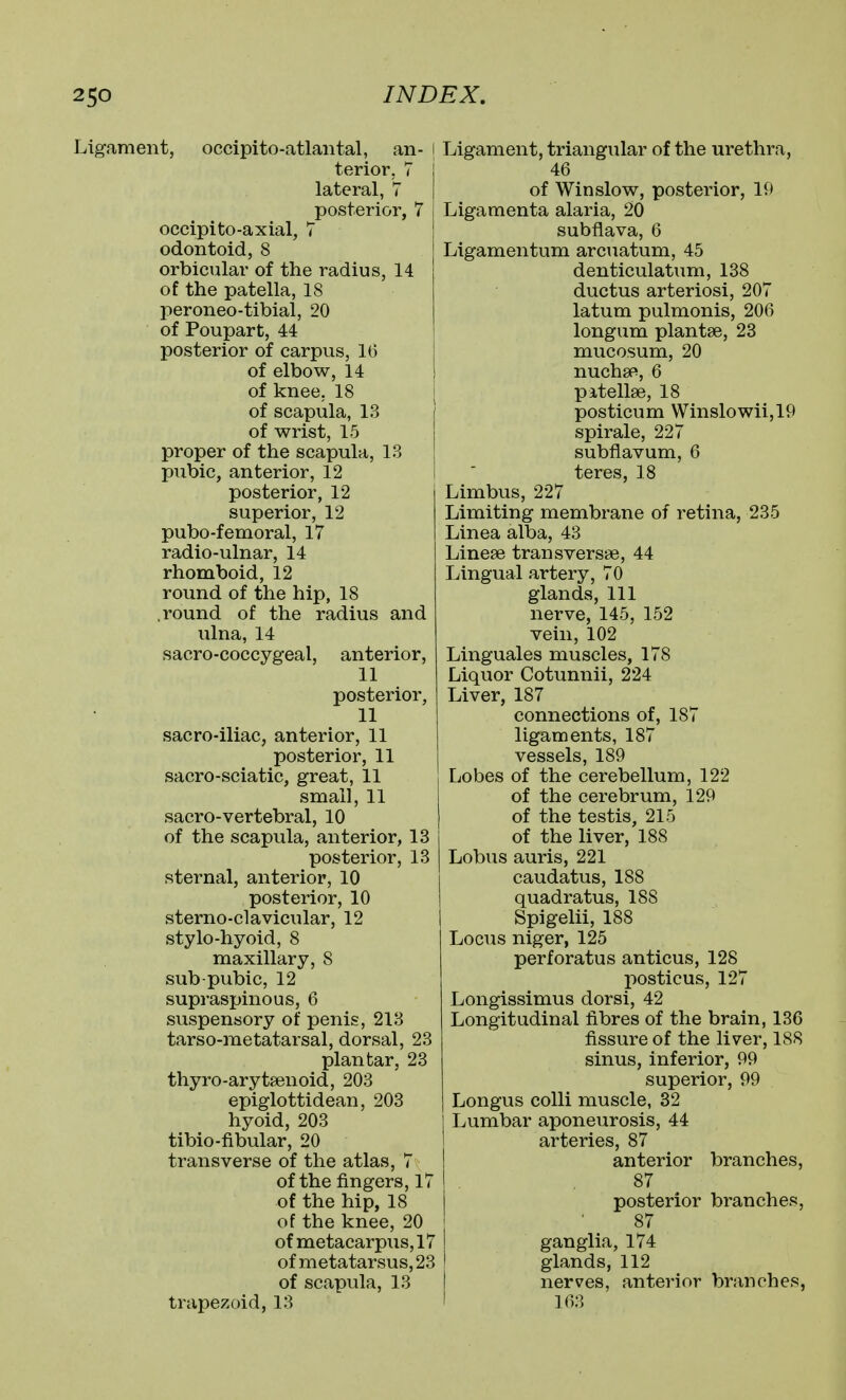 Ligament, occipito-atlantal, an- terior, 7 lateral, 7 posterior, 7 occipito-axial, 7 odontoid, 8 orbicular of the radius, 14 of the patella, 18 peroneo-tibial, 20 of Poupart, 44 posterior of carpus, 16 of elbow, 14 of knee, 18 of scapula, 13 of wrist, 15 proper of the scapula, 13 pubic, anterior, 12 posterior, 12 superior, 12 pubo-femoral, 17 radio-ulnar, 14 rhomboid, 12 round of the hip, 18 .round of the radius and ulna, 14 sacro-coccygeal, anterior, 11 posterior, 11 sacro-iliac, anterior, 11 posterior, 11 sacro-sciatic, great, 11 small, 11 sacro-vertebral, 10 of the scapula, anterior, 13 posterior, 13 sternal, anterior, 10 posterior, 10 sterno-clavicular, 12 stylo-hyoid, 8 maxillary, 8 sub-pubic, 12 supraspinous, 6 suspensory of penis, 213 tarso-raetatarsal, dorsal, 23 plantar, 23 thyro-arytsenoid, 203 epiglottidean, 203 hyoid, 203 tibio-fibular, 20 transverse of the atlas, 7 of the fingers, 17 of the hip, 18 of the knee, 20 of metacarpus, 17 of metatarsus, 23 of scapula, 13 trapezoid, 18 Ligament, triangular of the urethra, 46 of Winslow, posterior, 19 Ligamenta alaria, 20 subflava, 6 Ligamentum arcuatum, 45 denticulatum, 138 ductus arteriosi, 207 latum pulmonis, 206 longum plantse, 23 mucosum, 20 nuchsp, 6 pitellse, 18 posticum Winslowiijl9 spirale, 227 subflavum, 6 teres, 18 Limbus, 227 Limiting membrane of retina, 235 Linea alba, 43 Linese transversse, 44 Lingual artery, 70 glands, 111 nerve, 145, 152 vein, 102 Linguales muscles, 178 Liquor Cotunnii, 224 Liver, 187 connections of, 187 ligaments, 187 vessels, 189 Lobes of the cerebellum, 122 of the cerebrum, 129 of the testis, 215 of the liver, 188 Lobus auris, 221 caudatus, 188 quadratus, 188 Spigelii, 188 Locus niger, 125 perforatus anticus, 128 posticus, 127 Longissimus dorsi, 42 Longitudinal fibres of the brain, 136 fissure of the liver, 188 sinus, inferior, 99 superior, 99 Longus colli muscle, 32 Lumbar aponeurosis, 44 arteries, 87 anterior branches, 87 posterior branches, 87 ganglia, 174 glands, 112 nerves, anterior branches, 168