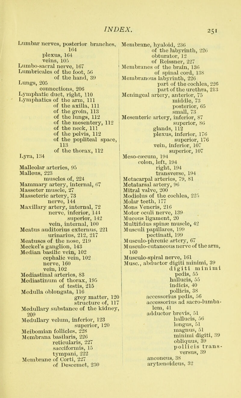 Lumbar nerves, posterior branches, 164 plexus, 164 veins, 10r> Lumbo-sacral nerve, 167 Lumbricales of the foot, 56 of the hand, 39 Lungs, 205 connections, 206 Lymphatic duct, right, 110 Lymphatics of the arm. 111 of the axilla, 111 of the groin, 113 of the lungs, 112 of the mesentery, 112 of the neck. 111 of the pelvis, 112 of the popliteal space, 113 of the thorax, 112 Lyra, 134 Malleolar arteries, 95 Malleus, 223 muscles of, 224 Mammary artery, internal, 67 Masseter muscle, 27 Masseteric artery, 73 nerve, 144 Maxillary artery, internal, 72 nerve, inferior, 141 superior, 142 vein, internal, 100 Meatus auditorius externus, 221 urinarius, 212, 217 Meatuses of the nose, 219 Meckel's ganglion, 143 Median basilic vein, 102 cephalic vein, 102 nerve, 160 vein, 102 Mediastinal arteries, 83 Mediastinum of thorax, 195 of testis, 215 Medulla oblongata, 116 grey matter, 120 structure of, 117 Medullary substance of the kidney, 209 Medullary velum, inferior, 123 superior, 120 Meibomian follicles, 228 Membrana basilaris, 226 reticularis, 227 sacciformis, 15 tympani, 222 Membrane of Corti, 227 of Descemet, 230 Membrane, hyaloid, 236 I of the labyrinth, 226 obturator, 12 of Reissner, 227 Membranes of the brain, 13(5 of spinal coi'd, 13S I Membranous labyrinth, 226 j part of the cochlea, 226 1 part of the urethra, 213 1 Meningeal artery, anterior, 75 middle, 73 posterior, 65 small, 73 Mesenteric artery, inferior, 87 superior, 86 glands, 112 plexus, inferior, 176 superior, 176 vein, inferior, 107 superior, 107 Meso-ca3cum, 194 colon, left, 194 right, 194 transverse, 194 Metacarpal arteries, 79, 81 Metatarsal artery, 96 Mitral valve, 200 Modiolus of the cochlea, 225 Molar teeth, 177 Mons Veneris, 216 Motor oculi nerve, 139 Mucous ligament, 20 Multifidus spinse muscle, 42 Musculi papillares, 199 pectinati, 199 Musculo-phrenic artery, 67 Musculo-cutaneous nerve of the arm, 160 Musculo-spiral nerve, 161 Muse., abductor digiti minimi, 39 digiti minimi pedis, 55 hallucis, 55 indicis, 40 poUicis, 38 accessorius pedis, 56 accessorius ad sacro-lumba- lem, 41 adductor brevis, 51 hallucis, 56 ; ' longus, 51 i magnus, 51 j minimi digiti, 39 obliquus, 39 pollicis trans- versus, 39 I anconeus, 38 arytainoideus, 32