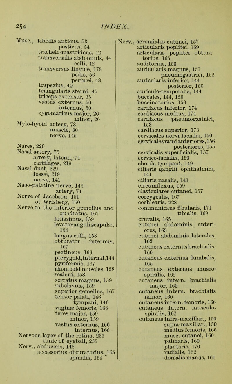 Muse, tibialis anticus, 53 posticus, 54 trachelo-mastoideus, 42 transversalis abdominis, 44 colli, 42 trans versus linguee, 178 pedis, 56 perinsei, 48 trapezius, 40 triangularis sterni, 45 triceps extensor, 35 vastus externus, 50 internus, 50 zygomaticus major, 26 minor, 26 Mylo-hyoid artery, 73 muscle, 30 nerve, 145 Nares, 220 Nasal artery, 75 artery, lateral, 71 cartilages, 219 Nasal duct, 229 fossae, 219 nerve, 141 Naso-palatine nerve, 143 artery, 74 Nerve of Jacobson, 151 of Wrisberg, 160 Nerve to the inferior gemellus and quadratus, 167 latissimus, 159 levator anguli scapulae, 158 longus colli, 158 obturator internus, 167 pectineus, 166 pterygoid, internal, 144 pyriformis, 167 rhomboid muscles, 158 scaleni, 158 serratus magnus, 159 subclavius, 159 superior gemellus, 167 tensor palati, 146 tympani, 146 vaginae femoris, 168 teres major, 159 minor, 159 vastus externus, 166 internus, 166 Nervous layer of the retina, 233 tunic of eyeball, 233 Nerv., abducens, 148 accessorius obturatorius,_165 spinalis, 154 ~ Nerv., acromiales cutanei, 157 articularis poplitei, 169 articularis poplitei obtura- torius, 165 auditorius, 150 auricularis magnus, 157 pneumogastrici, 152 auricularis inferior, 144 posterior, 150 auriculo-temporalis, 144 buccales, 144, 150 buccinatorius, 150 cardiacus inferior, 174 cardiacus medius, 174 cardiacus pneumogastrici, 153 cardiacus superior, 173 cervicales nervi facialis, 150 cervicales rami anteriores, 156 posteriores, 155 cervicalis superficialis, 157 cervico-facialis, 150 chorda tympani, 149 ciliaris ganglii ophthalmici, 141 ciliaris nasalis, 141 circumfiexus, 159 claviculares cutanei, 157 coccygealis, 167 cochlearis, 228 communicans fibularis, 171 tibialis, 169 cruralis, 165 cutanei abdominis anteri- ores, 163 cutanei abdominis laterales, 163 cutaneus externus brachialis, 160 cutaneus externus lumbalis, 165 cutaneus externus musco- spiralis, 162 cutaneus intern, brachialis major, 160 cutaneus intern, brachialis minor, 160 cutaneus intern, femoris, 166 cutaneus intern, musculo- spiralis, 162 cutaneus infra-maxillar., 150 supra-maxillar., 150 medius femoris, 166 muse.-cutanei, 160 palmaris, 160 plantaris, 170 radialis, 162 dorsalis manus, 161