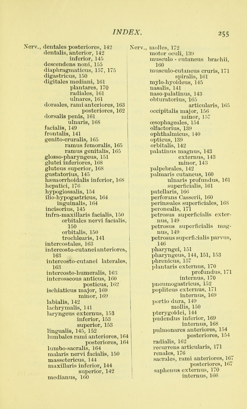 Nerv., dentales posteriores, 142 den talis, anterior, 142 inferior, 145 descendens noni, 155 diaphragmaticus, 157, 175 digastricus, 150 digitales mediani, 161 plantares, 170 radiales, 161 ulnares, 161 dorsales, ramianteriores, 163 posteriores, 162 dorsalis penis, 161 ulnaris, 168 facialis, 149 frontalis, 141 genito-cruralis, 165 ramus femoralis, 165 ramus genitalis, 165 glosso-pharyngeus, 151 glutei inferiores, 168 gluteus superior, 168 gustatorius, 145 hsemorrhoidalis inferior, 168 hepatici, 176 1 hypogiossalis, 154 ilio-hypogastricus, 164 inguinalis, 164 incisorius, 145 infra-maxillaris facialis, 150 orbitales nervi facialis, 150 orbitalis, 150 trochlearis, 141 intercostales, 163 intercosto-cutaneianteriores, 163 intercosto-cutanei laterales, 163 intercosto-humeralis, 163 interosseous anticus, 160 posticus, 162 ischiaticus major, 169 minor, 169 labialis, 142 lachrymalis, 141 laryngeus externus, 153 inferior, 153 superior, 153 lingualis, 145, 152 lumbales rami anteriores, 164 posteriores, 164 lumbo-sacralis, 164 malaris nervi facialis, 150 massetericus, 144 maxillaris inferior, 144 superior, 142 medianus, 160 Nerv., molles, 172 motor oculi, 139 musculo - cutaneus braohii, 160 musculo-cutaneus cruris, 171 spiralis, 161 mylo-hyoideus, 145 nasalis, 141 naso-palatinus, 143 obturatorius, 165 articularis, 165 occipitalis major, 156 minor, 157 oesophageales, 154 olfactorius, 139 ophthalmicus, 140 opticus, 139 orbitalis, 142 palatinus magnus, 143 externus, 143 minor, 143 palpebrales, 142 palmaris cutaneus, 160 ulnaris profundus, 161 1 superficialis, 161 patellaris, 166 perforans Casserii, 160 perinasales superficiales, 168 peronealis, 171 petrosus superficialis exter- nus, 149 petrosus superficialis mag- nus, 149 petrosus superficialis parvus, 146 pharyngei, 151 pharyngeus, 144, 151, 153 phrenicus, 157 plantaris externus, 170 profundus, 171 internus, 170 pneumogastricus, 152 popliteus externus, 171 internus, 169 XJortio dura, 149 mollis, 150 pterygoidei, 144 pudendus inferior, 169 internus, 168 pulmonares anteriores, 154 posteriores, 154 radialis, 162 recurrens articularis, 171 renales, 176 sacrales, rami anteriores, 107 posteriores, 167 saplienus externus, 170 internus, 166