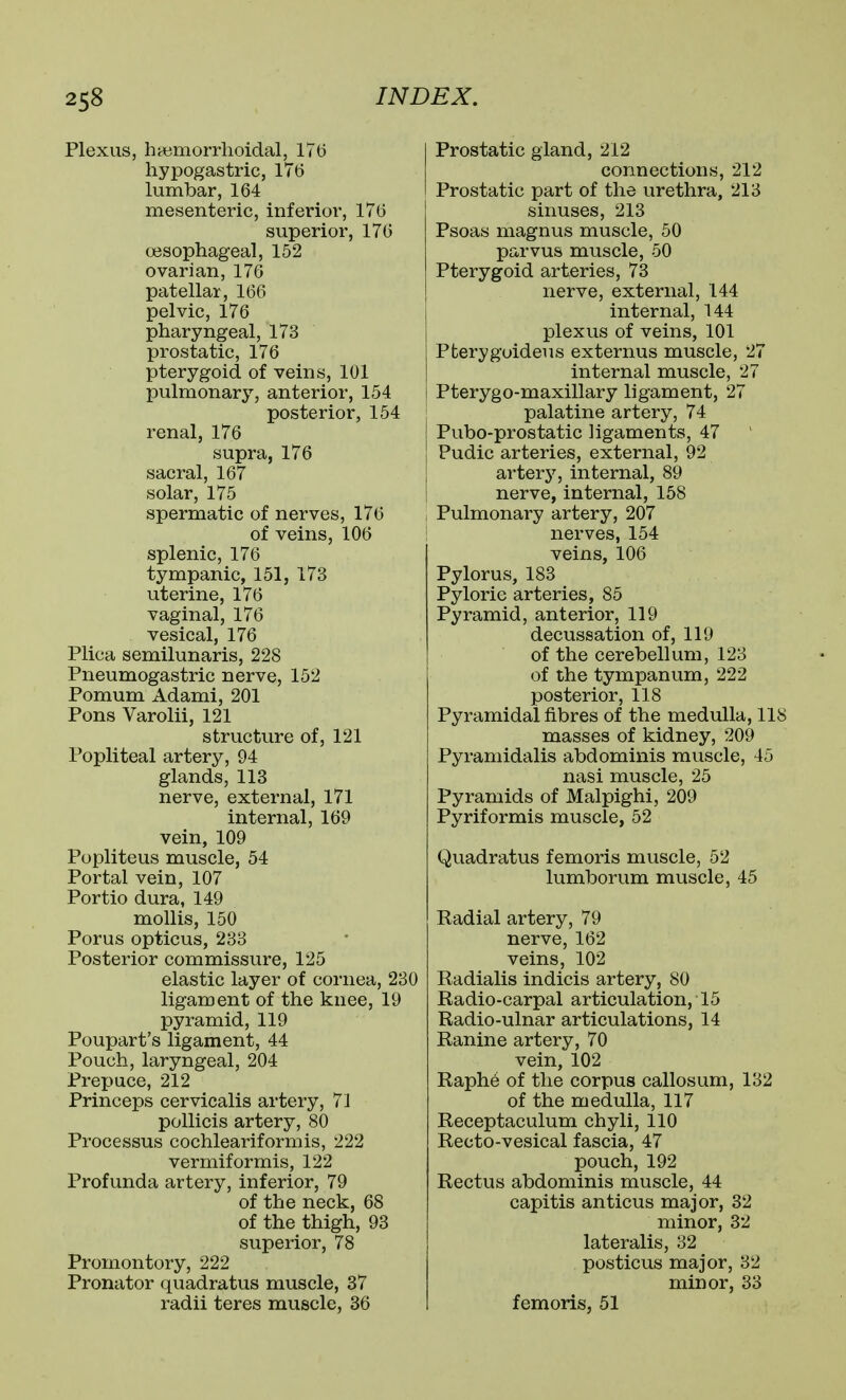 Plexus, hsBmorrhoidal, 176 hypogastric, 176 lumbar, 164 mesenteric, inferior, 176 superior, 176 oesophageal, 152 ovarian, 176 patellar, 166 pelvic, 176 pharyngeal, 173 prostatic, 176 pterygoid of veins, 101 pulmonary, anterior, 154 posterior, 154 renal, 176 supra, 176 sacral, 167 solar, 175 spermatic of nerves, 176 of veins, 106 splenic, 176 tympanic, 151, 173 uterine, 176 vaginal, 176 vesical, 176 Plica semilunaris, 228 Pneumogastric nerve, 152 Pomum Adami, 201 Pons Varolii, 121 structure of, 121 Popliteal artery, 94 glands, 113 nerve, external, 171 internal, 169 vein, 109 Popliteus muscle, 54 Portal vein, 107 Portio dura, 149 mollis, 150 Porus opticus, 233 Posterior commissure, 125 elastic layer of cornea, 230 ligament of the knee, 19 pyramid, 119 Poupart's ligament, 44 Pouch, laryngeal, 204 Prepuce, 212 Princeps cervicalis artery, 71 poUicis artery, 80 Processus cochleariformis, 222 vermiformis, 122 Profunda artery, inferior, 79 of the neck, 68 of the thigh, 93 superior, 78 Promontory, 222 Pronator quadratus muscle, 37 radii teres muscle, 36 Prostatic gland, 212 connections, 212 Prostatic part of the urethra, 213 sinuses, 213 Psoas magnus muscle, 50 parvus muscle, 50 Pterygoid arteries, 73 nerve, external, 144 internal, 144 plexus of veins, 101 Pterygoideus externus muscle, 27 internal muscle, 27 Pterygo-maxillary ligament, 27 palatine artery, 74 Pubo-prostatic ligaments, 47 Pudic arteries, external, 92 arterj'-, internal, 89 nerve, internal, 158 Pulmonary artery, 207 nerves, 154 veins, 106 Pylorus, 183 Pyloric arteries, 85 Pyramid, anterior, 119 decussation of, 119 of the cerebellum, 123 of the tympanum, 222 posterior, 118 Pyramidal fibres of the medulla, 118 masses of kidney, 209 Pyraniidalis abdominis muscle, 45 nasi muscle, 25 Pyramids of Malpighi, 209 Pyriformis muscle, 52 Quadratus femoris muscle, 52 lumborum muscle, 45 Radial artery, 79 nerve, 162 veins, 102 Radialis indicis artery, 80 Radio-carpal articulation, 15 Radio-ulnar articulations, 14 Ranine artery, 70 vein, 102 Raph6 of the corpus callosum, 132 of the medulla, 117 Receptaculum chyli, 110 Recto-vesical fascia, 47 pouch, 192 Rectus abdominis muscle, 44 capitis anticus major, 32 minor, 32 lateralis, 32 posticus major, 32 minor, 33 femoris, 51