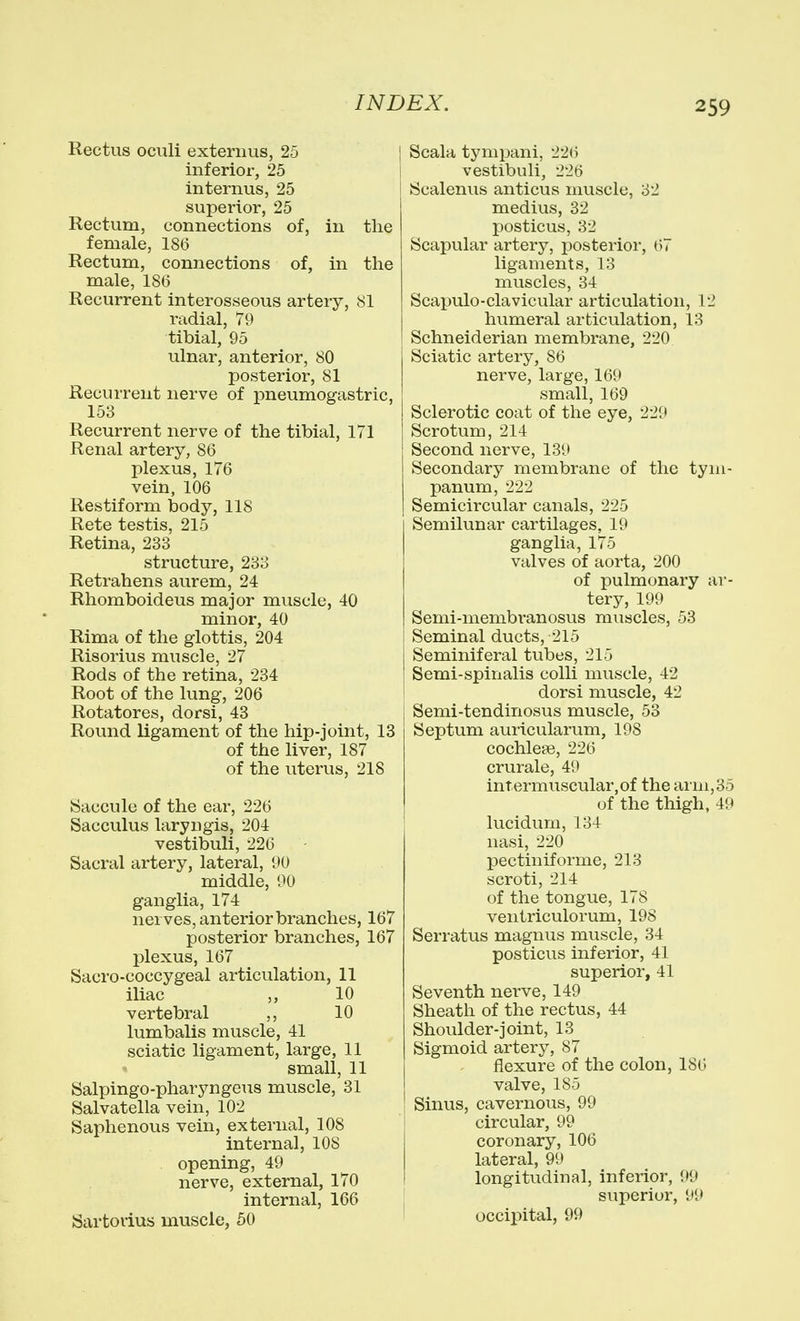 Rectus oculi externus, 25 inferior, 25 internus, 25 superior, 25 Rectum, connections of, in the female, 186 Rectum, connections of, in the male, 186 Recurrent interosseous artery, 81 radial, 79 tibial, 95 ulnar, anterior, 80 posterior, 81 Recurrent nerve of pneumogastric, 158 Recurrent nerve of the tibial, 171 Renal artery, 86 plexus, 176 vein, 106 Restiform body, 118 Rete testis, 215 Retina, 233 structure, 233 Retrahens aurem, 24 Rhomboideus major muscle, 40 minor, 40 Rima of the glottis, 204 Risorius muscle, 27 Rods of the retina, 234 Root of the lung, 206 Rotatores, dorsi, 43 Round ligament of the hip-joint, 13 of the liver, 187 of the uterus, 218 Saccule of the ear, 226 Sacculus laryugis, 204 vestibuli, 226 Sacral artery, lateral, 90 middle, 90 ganglia, 174 nerves, anterior branches, 167 posterior branches, 167 plexus, 167 Sacro-coccygeal articulation, 11 iliac „ 10 vertebral 10 lumbalis muscle, 41 sciatic ligament, large, 11 small, 11 Salpingo-pharyngeus muscle, 31 Salvatella vein, 102 Saphenous vein, external, 108 internal, 108 opening, 49 nerve, external, 170 internal, 166 Sartorius muscle, 50 Scala tympani, 226 vestibuli, 226 Scalenus anticus muscle, 32 medius, 32 posticus, 32 Scapular artery, posterior, 67 ligaments, 13 muscles, 34 Scapulo-clavicular articulation, 12 humeral articulation, 13 Schneiderian membrane, 220 Sciatic artery, 86 nerve, large, 169 small, 169 Sclerotic coat of the eye, 229 Scrotum, 214 Second nerve, 139 Secondary membrane of the tym- panum, 222 Semicircular canals, 225 Semilunar cartilages, 19 ganglia, 175 valves of aorta, 200 of pulmonary ar- tery, 199 Semi-membi-anosus muscles, 53 Seminal ducts, 215 Seminiferal tubes, 215 Semi-spinalis colli muscle, 42 dorsi muscle, 42 Semi-tendinosus muscle, 53 Septum auricularum, 198 cochlea?, 226 crurale, 49 intermuscular,of the arm, 35 of the thigh, 49 lucidum, 134 nasi, 220 pectiniforme, 213 scroti, 214 of the tongue, 178 ventriculorum, 198 Serratus magnus muscle, 34 posticus inferior, 41 superior, 41 Seventh nerve, 149 Sheath of the rectus, 44 Shoulder-joint, 13 Sigmoid artery, 87 flexure of the colon, ISO valve, 185 Sinus, cavernous, 99 circular, 99 coronary, 106 lateral, 99 longitudinal, inferior, 99 superior, 99 occipital, 99