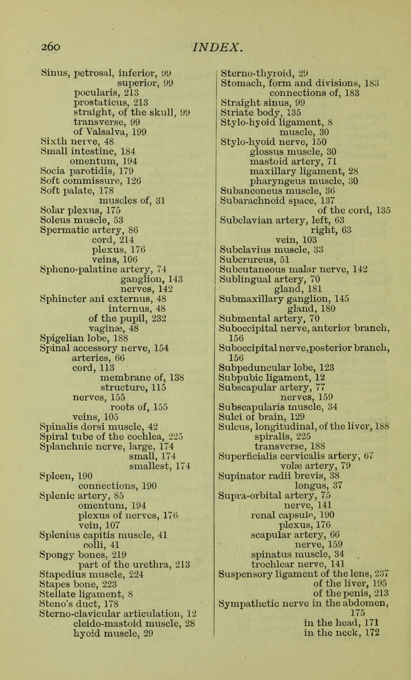 Sinus, petrosal, inferior, l»u superior, 99 pocularis, 213 prostaticus, 213 straight, of the skull, 99 transverse, 99 of Valsalva, 199 Sixth nerve, 48 Small intestine, 184 omentum, 194 Socia parotidis, 179 Soft commissure, 126 Soft palate, 178 muscles of, 31 Solar plexus, 175 Soleus muscle, 53 Spermatic artery, 86 cord, 214 plexus, 176 veins, 106 Spheno-palatine artery, 74 ganglion, 143 nerves, 142 Sphincter ani externus, 48 intern us, 48 of the pupil, 232 vagina3, 48 Spigelian lobe, 188 Spinal accessory nerve, 154 arteries, 66 cord, 113 membrane of, 138 structure, 115 nerves, 155 roots of, 155 veins, 105 Spinalis dor si muscle, 42 Spiral tube of the cochlea, 225 Splanchnic nerve, large, 174 small, 174 smallest, 174 Spleen, 190 connections, 190 Splenic artery, 85 omentum, 194 plexus of nerves, 176 vein, 107 Splenius capitis muscle, 41 colli, 41 Spongy bones, 219 part of the urethra, 213 Stapedius muscle, 224 Stapes bone, 223 Stellate ligament, 8 Steno's duct, 178 Sterno-clavicular articulation, 12 cleido-mastoid muscle, 28 hyoid muscle, 29 Sterno-thyroid, 29 Stomach, form and divisions, 183 connections of, 183 Straight sinus, 99 Striate body, 135 Stylo-hyoid ligament, 8 muscle, 30 Stylo-hyoid nerve, 150 glossus muscle, 30 mastoid artery, 71 maxillary ligament, 28 pharyngeus muscle, 30 Subanconeus muscle, 36 Subarachnoid space, 137 of the cord, 135 Subclavian artery, left, 63 right, 63 vein, 103 Subclavius muscle, 33 Subcrureus, 51 Subcutaneous malar nerve, 142 Sublingual artery, 70 gland, 181 Submaxillary ganglion, 145 gland, 180 Submental artery, 70 Suboccipital nerve, anterior branch, 156 Suboccipital nerve,posterior branch, 156 Subpeduncular lobe, 123 Subpubic ligament, 12 Subscapular artery, 77 nerves, 159 Subscapularis muscle, 34 Sulci of brain, 129 Sulcus, longitudinal, of the liver, 188 spiralis, 225 transverse, 188 Superficialis cervicalis artery, 67 volse artery, 79 Supinator radii brevis, 38 longus, 37 Supra-orbital artery, 75 nerve, 141 renal capsulfi, 190 plexus, 176 scapular artery, 66 nerve, 159 spinatus muscle, 34 trochlear nerve, 141 Suspensory ligament of the lens, 237 of the liver, 195 of the penis, 213 Sympathetic nerve in the abdomen, 175 in the head, 171 in the neck, 172