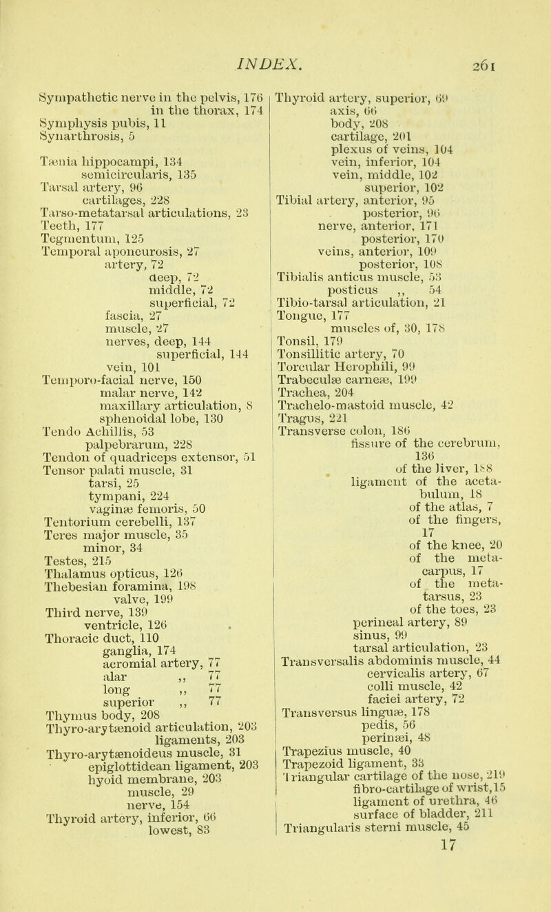 Sympathetic nervu in the pelvis, 17(5 ill the thorax, 174 Symphysis pubis, 11 Synarthrosis, 5 Taenia hippocampi, 134 semicircularis, 135 Tarsal artery, 96 cartilages, 228 Tarso-metatarsal articulations, 23 Teeth, 177 Tegmentum, 125 Temporal aponeurosis, 27 artery, 72 aeep, 72 middle, 72 superficial, 72 fascia, 27 muscle, 27 nerves, deep, 144 superficial, 144 vein, 101 Temporo-facial nerve, 150 malar nerve, 142 maxillary articulation, 8 sphenoidal lobe, 130 Tendo Achillis, 53 palpebrarum, 228 Tendon of quadriceps extensor, 51 Tensor palati muscle, 31 tarsi, 25 tympani, 224 vagina3 femoris, 50 Tentorium cerebelli, 137 Teres major muscle, 35 minor, 34 Testes, 215 Thalamus opticus, 126 Thebesian foramina, 198 valve, 199 Third nerve, 139 ventricle, 126 Thoracic duct, 110 ganglia, 174 acromial artery, 77 alar 77 long ,, 77 superior ,, 77 Thymus body, 208 Thyro-aryta3noid articulation, 203 ligaments, 203 Thyro-arytsenoideus muscle, 31 epiglottidean ligament, 203 hyoid membrane, 203 muscle, 29 nerve, 154 Thyroid artery, inferior, 66 lowest, 83 Thyroid artery, superior, 61 axis, 66 body, 208 cartilage, 201 plexus of veins, 104 vein, inferior, 104 vein, middle, 102 superior, 102 Tibial artery, anterior, 95 posterior, 9() nerve, anterior, 171 posterior, 170 veins, anterior, 109 posterior, 108 Tibialis anticus muscle, 53 posticus ,, 54 Tibio-tarsal articulation, 21 Tongue, 177 muscles of, 30, 178 Tonsil, 179 Tonsillitic artery, 70 Torcular Herophili, 9*J Trabeculse carnea;, 199 Trachea, 204 Traclielo-mastoid muscle, 42 Tragus, 221 Transverse colon, 186 fissure of the cerebrum, 136 of the liver, 1^8 ligament of the aceta- bulum, 18 of the atlas, 7 of the fingers, 17 of the knee, 20 of the meta- carpus, 17 of the meta- tarsus, 23 of the toes, 23 perineal artery, 89 sinus, 99 tarsal articulation, 23 Transversalis abdominis muscle, 44 cervicalis artery, 67 colli muscle, 42 faciei artery, 72 Trans versus linguae, 178 pedis, 50 periniBi, 48 Trapezius muscle, 40 Trapezoid ligament, 38 'Iriangular cartilage of the nose, 219 fibro-cartilage of wrist, 15 I ligament of urethra, 46 i surface of bladder, 211 I Triangularis sterni muscle, 45 17