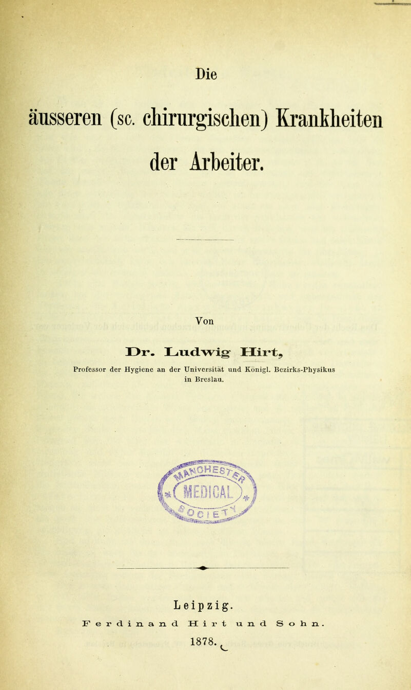 äusseren (sc. chirurgischen) Krankheiten der Arbeiter. Von ür. Lud-wig- Hirt, Professor der Hygiene an der Universität und Königl. Bezirks-Physikus in Breslau. Leipzig. Ferdinand. Hirt und Solin, 1878.^