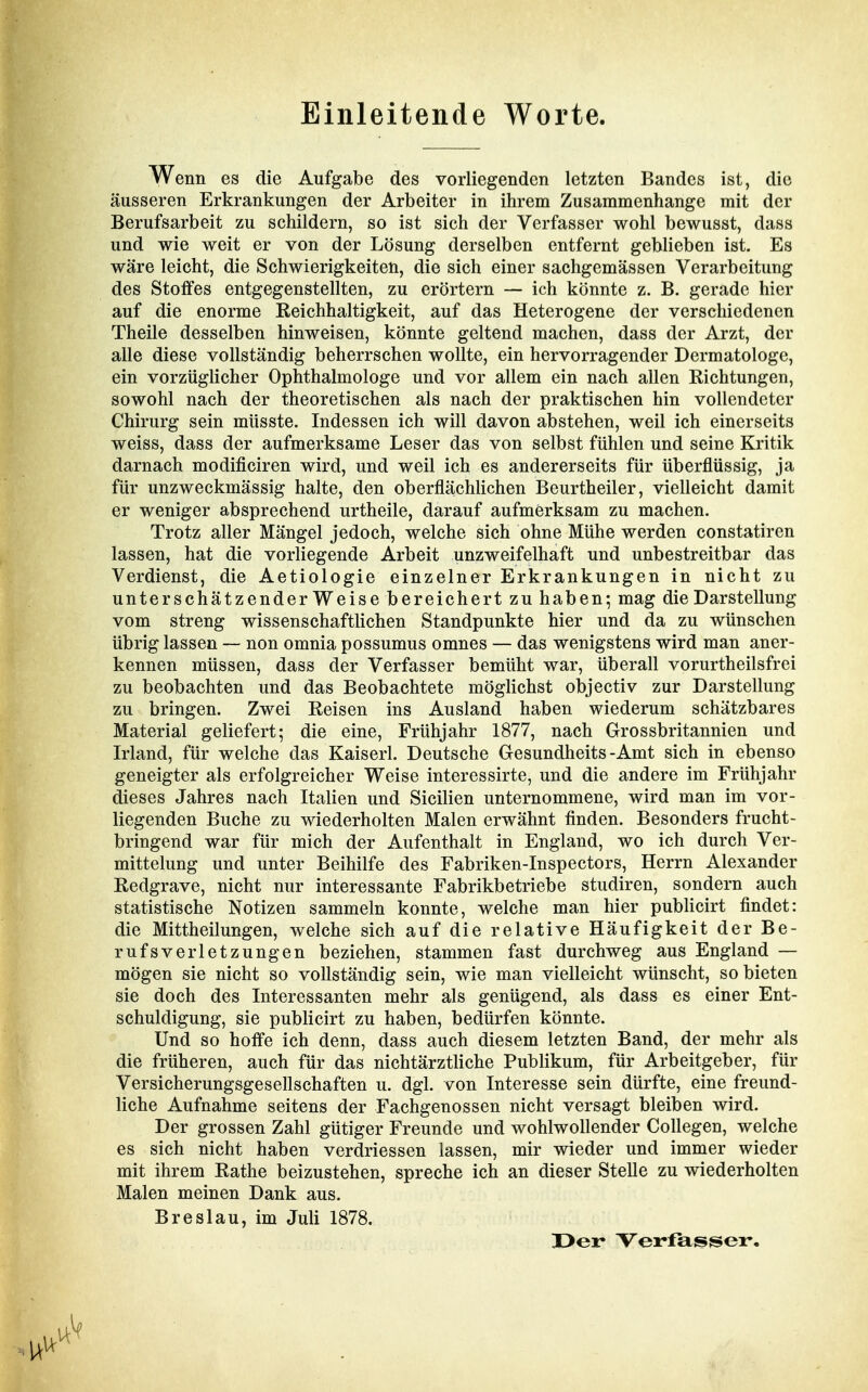 Einleitende Worte. Wenn es die Aufgabe des vorliegenden letzten Bandes ist, die äusseren Erkrankungen der Arbeiter in ihrem Zusammenhange mit der Berufsarbeit zu schildern, so ist sich der Verfasser wohl bewusst, dass und wie weit er von der Lösung derselben entfernt geblieben ist. Es wäre leicht, die Schwierigkeiten, die sich einer sachgemässen Verarbeitung des Stoffes entgegenstellten, zu erörtern — ich könnte z. B. gerade hier auf die enorme Reichhaltigkeit, auf das Heterogene der verschiedenen Theile desselben hinweisen, könnte geltend machen, dass der Arzt, der alle diese vollständig beherrschen wollte, ein hervorragender Dermatologe, ein vorzüglicher Ophthalmologe und vor allem ein nach allen Richtungen, sowohl nach der theoretischen als nach der praktischen hin vollendeter Chirurg sein müsste. Indessen ich will davon abstehen, weil ich einerseits weiss, dass der aufmerksame Leser das von selbst fühlen und seine Kritik darnach modificiren wird, und weil ich es andererseits für überflüssig, ja für unzweckmässig halte, den oberflä,chlichen Beurtheiler, vielleicht damit er weniger absprechend urtheile, darauf aufmerksam zu machen. Trotz aller Mängel jedoch, welche sich ohne Mühe werden constatiren lassen, hat die vorliegende Arbeit unzweifelhaft und unbestreitbar das Verdienst, die Aetiologie einzelner Erkrankungen in nicht zu unterschätzenderWeise bereichert zu haben; mag die Darstellung vom streng wissenschaftlichen Standpunkte hier und da zu wünschen übrig lassen — non omnia possumus omnes — das wenigstens wird man aner- kennen müssen, dass der Verfasser bemüht war, überall vorurtheilsfrei zu beobachten und das Beobachtete möglichst objectiv zur Darstellung zu bringen. Zwei Reisen ins Ausland haben wiederum schätzbares Material geliefert; die eine, Frühjahr 1877, nach Grossbritannien und Irland, für welche das Kaiserl. Deutsche Gesundheits - Amt sich in ebenso geneigter als erfolgreicher Weise interessirte, und die andere im Frühjahr dieses Jahres nach Italien und Sicilien unternommene, wird man im vor- liegenden Buche zu wiederholten Malen erwähnt finden. Besonders frucht- bringend war für mich der Aufenthalt in England, wo ich durch Ver- mittelung und unter Beihilfe des Fabriken-Inspectors, Herrn Alexander Redgrave, nicht nur interessante Fabrikbetriebe studiren, sondern auch statistische Notizen sammeln konnte, welche man hier pubhcirt findet: die Mittheilungen, welche sich auf die relative Häufigkeit der Be- rufsverletzungen beziehen, stammen fast durchweg aus England — mögen sie nicht so vollständig sein, wie man vielleicht wünscht, so bieten sie doch des Interessanten mehr als genügend, als dass es einer Ent- schuldigung, sie publicirt zu haben, bedürfen könnte. Und so hoffe ich denn, dass auch diesem letzten Band, der mehr als die früheren, auch für das nichtärztliche Publikum, für Arbeitgeber, für Versicherungsgesellschaften u. dgl. von Interesse sein dürfte, eine freund- liche Aufnahme seitens der Fachgenossen nicht versagt bleiben wird. Der grossen Zahl gütiger Freunde und wohlwollender CoUegen, welche es sich nicht haben verdriessen lassen, mir wieder und immer wieder mit ihrem Rathe beizustehen, spreche ich an dieser Stelle zu wiederholten Malen meinen Dank aus. Breslau, im Juli 1878. X>er Verfasser,