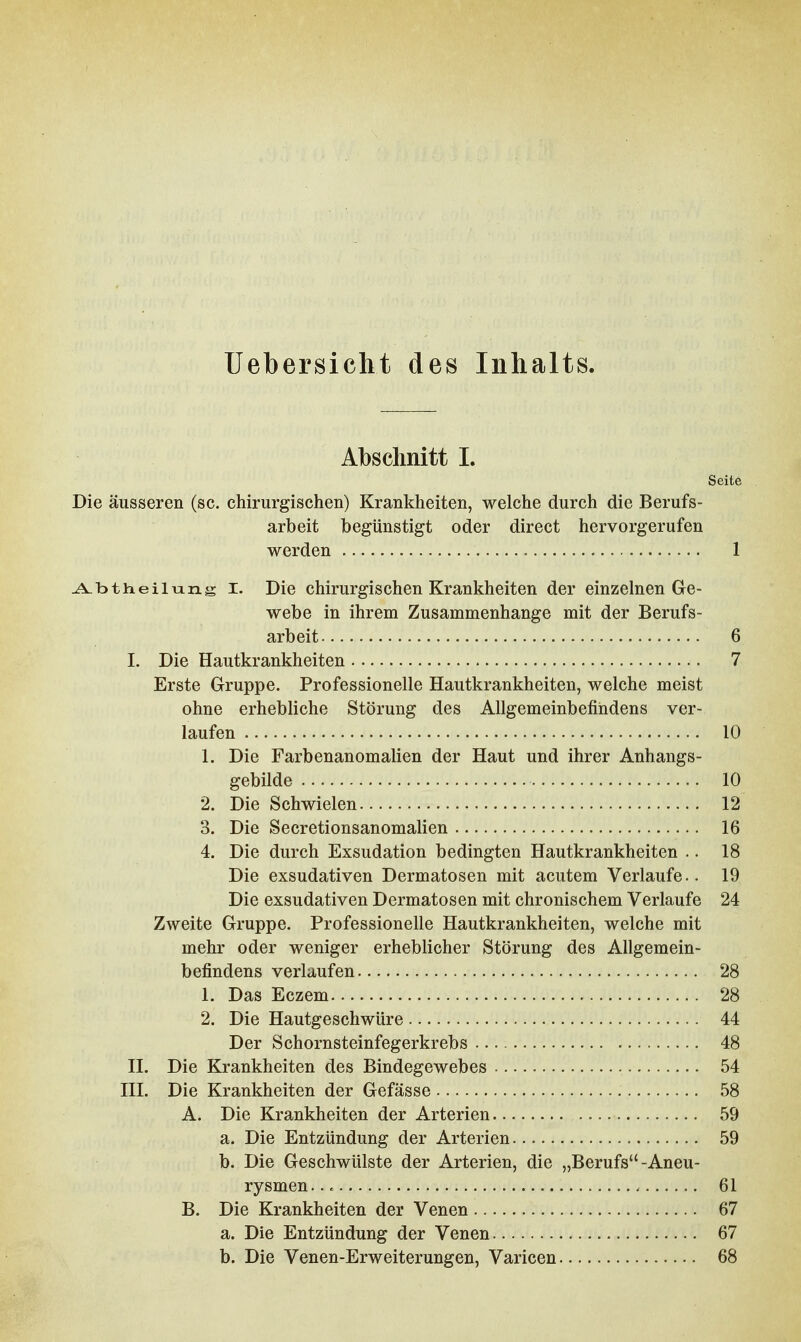 Uebersicht des Inhalts. Abschnitt I. Seite Die äusseren (sc. chirurgischen) Krankheiten, welche durch die Berufs- arbeit begünstigt oder direct hervorgerufen werden 1 ^btheilnng I. Die chirurgischen Krankheiten der einzelnen Ge- webe in ihrem Zusammenhange mit der Berufs- arbeit 6 I. Die Hautkrankheiten 7 Erste Gruppe. Professionelle Hautkrankheiten, welche meist ohne erhebliche Störung des Allgemeinbefindens ver- laufen 10 1. Die Farbenanomalien der Haut und ihrer Anhangs- gebilde 10 2. Die Schwielen 12 3. Die Secretionsanomalien 16 4. Die durch Exsudation bedingten Hautkrankheiten .. 18 Die exsudativen Dermatosen mit acutem Verlaufe.. 19 Die exsudativen Dermatosen mit chronischem Verlaufe 24 Zweite Gruppe. Professionelle Hautkrankheiten, welche mit mehr oder weniger erheblicher Störung des Allgemein- befindens verlaufen 28 1. Das Eczem 28 2. Die Hautgeschwüre 44 Der Schornsteinfegerkrebs 48 II. Die Krankheiten des Bindegewebes 54 III. Die Krankheiten der Gefässe 58 A. Die Krankheiten der Arterien 59 a. Die Entzündung der Arterien 59 b. Die Geschwülste der Arterien, die „Berufs-Aneu- rysmen... 61 B. Die Krankheiten der Venen 67 a. Die Entzündung der Venen 67 b. Die Venen-Erweiterungen, Varicen 68