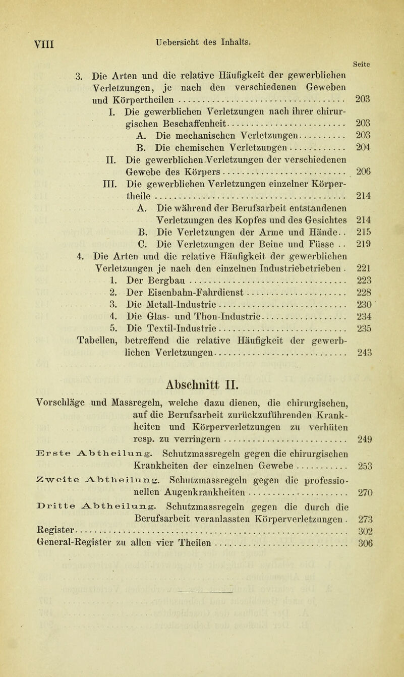 VIII Seite 3. Die Arten und die relative Häufigkeit der gewerblichen Verletzungen, je nach den verschiedenen Geweben und Körpertheilen 203 I. Die gewerblichen Verletzungen nach ihrer chirur- gischen Beschaffenheit 203 A. Die mechanischen Verletzungen 203 B. Die chemischen Verletzungen 204 II. Die gewerblichen Verletzungen der verschiedenen Gewebe des Körpers 206 III. Die gewerblichen Verletzungen einzelner Körper- theile 214 A. Die während der Berufsarbeit entstandenen Verletzungen des Kopfes und des Gesichtes 214 B. Die Verletzungen der Arme und Hände.. 21.5 C. Die Verletzungen der Beine und Füsse .. 219 4. Die Arten und die relative Häufigkeit der gewerblichen Verletzungen je nach den einzelnen Industriebetrieben . 221 1. Der Bergbau 223 2. Der Eisenbahn-Fahrdienst 228 3. Die Metall-Industrie 230 4. Die Glas- und Thon-Industrie 234 5. Die Textil-Industrie 235 Tabellen, betreffend die relative Häufigkeit der gewerb- lichen Verletzungen 243 Abschnitt IL Vorschläge und Massregeln, welche dazu dienen, die chirurgischen, auf die Berufsarbeit zurückzuführenden Krank- heiten und Körperverletzungen zu verhüten resp. zu verringern 249 Erste ^btiieiltang. Schutzmassregeln gegen die chirurgischen Krankheiten der einzelnen Gewebe 253 Zweite ^btineiiiang. Schutzmassregeln gegen die professio- nellen Augenkrankheiten 270 Dritte ^btheilung. Schutzmassregeln gegen die durch die Berufsarbeit veranlassten Körperverletzungen . 273 Register 302 General-Register zu allen vier Theilen 306