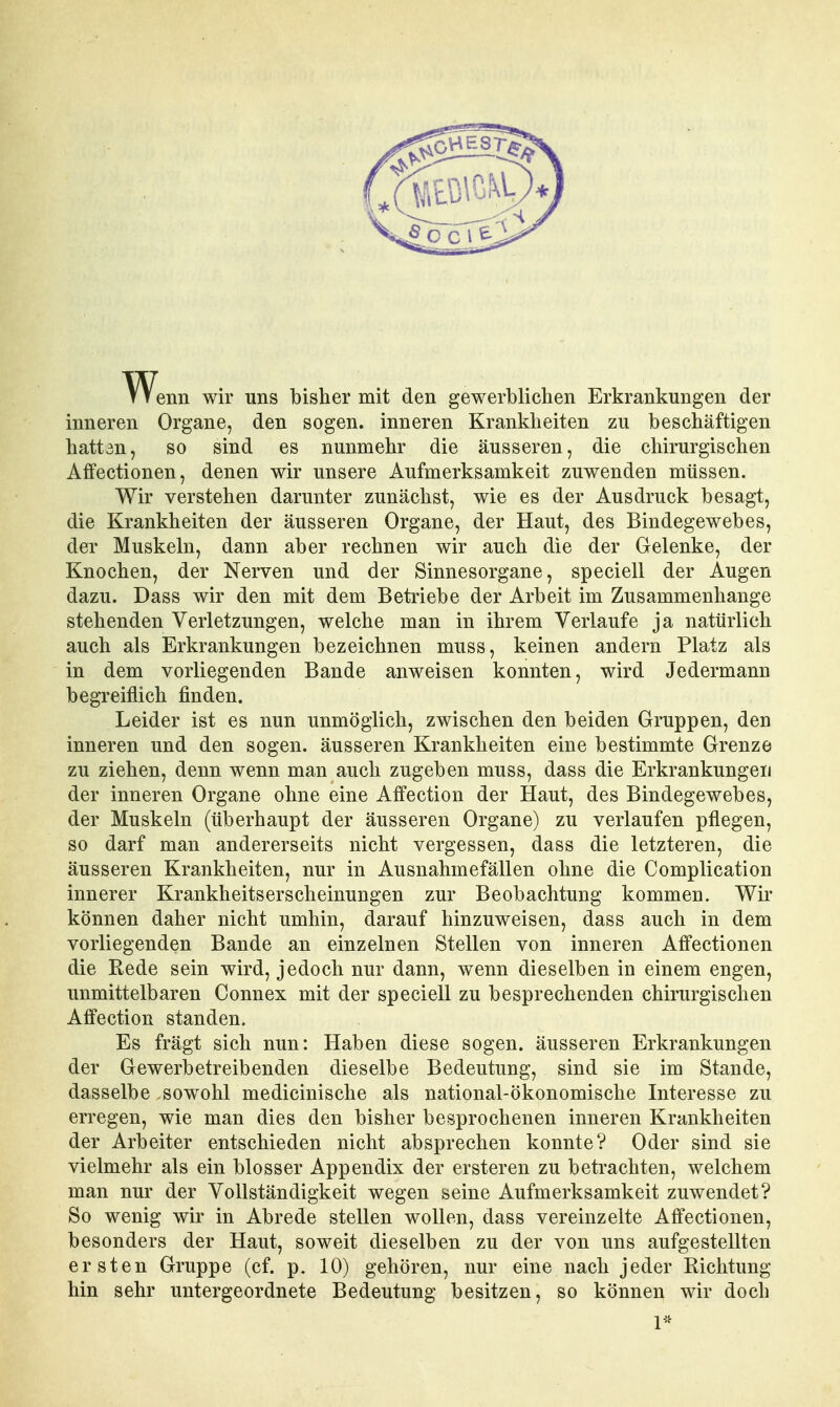 ^Venn wir uns bisher mit den gewerblichen Erkrankungen der inneren Organe, den sogen, inneren Krankheiten zu beschäftigen hattan, so sind es nunmehr die äusseren, die chirurgischen Affectionen, denen wir unsere Aufmerksamkeit zuwenden müssen. Wir verstehen darunter zunächst, wie es der Ausdruck besagt, die Krankheiten der äusseren Organe, der Haut, des Bindegewebes, der Muskeln, dann aber rechnen wir auch die der Gelenke, der Knochen, der Nerven und der Sinnesorgane, speciell der Augen dazu. Dass wir den mit dem Betriebe der Arbeit im Zusammenhange stehenden Verletzungen, welche man in ihrem Verlaufe ja natürlich auch als Erkrankungen bezeichnen muss, keinen andern Platz als in dem vorliegenden Bande anweisen konnten, wird Jedermann begreiflich finden. Leider ist es nun unmöglich, zwischen den beiden Gruppen, den inneren und den sogen, äusseren Krankheiten eine bestimmte Grenze zu ziehen, denn wenn man auch zugeben muss, dass die Erkrankungen der inneren Organe ohne eine Affection der Haut, des Bindegewebes, der Muskeln (überhaupt der äusseren Organe) zu verlaufen pflegen, so darf man andererseits nicht vergessen, dass die letzteren, die äusseren Krankheiten, nur in Ausnahmefällen ohne die Complication innerer Krankheitserscheinungen zur Beobachtung kommen. Wir können daher nicht umhin, darauf hinzuweisen, dass auch in dem vorliegenden Bande an einzelnen Stellen von inneren Affectionen die Rede sein wird, jedoch nur dann, wenn dieselben in einem engen, unmittelbaren Connex mit der speciell zu besprechenden chirurgischen Affection standen. Es frägt sich nun: Haben diese sogen, äusseren Erkrankungen der Gewerbetreibenden dieselbe Bedeutung, sind sie im Stande, dasselbe sowohl medicinische als national-ökonomische Interesse zu erregen, wie man dies den bisher besprochenen inneren Krankheiten der Arbeiter entschieden nicht absprechen konnte? Oder sind sie vielmehr als ein blosser Appendix der ersteren zu betrachten, welchem man nur der Vollständigkeit wegen seine Aufmerksamkeit zuwendet? So wenig wir in Abrede stellen wollen, dass vereinzelte Affectionen, besonders der Haut, soweit dieselben zu der von uns aufgestellten ersten Gruppe (cf. p. 10) gehören, nur eine nach jeder Richtung hin sehr untergeordnete Bedeutung besitzen, so können wir doch 1=^