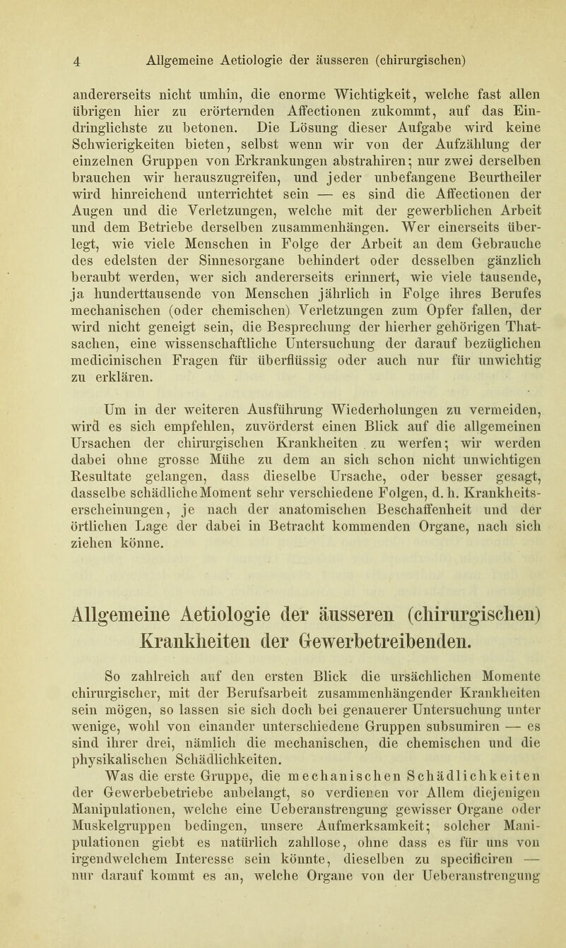 andererseits nicht umhin, die enorme Wichtigkeit, welche fast allen übrigen hier zu erörternden Affectionen zukommt, auf das Ein- dringlichste zu betonen. Die Lösung dieser Aufgabe wird keine Schwierigkeiten bieten, selbst wenn wir von der Aufzählung der einzelnen Gruppen von Erkrankungen abstrahiren*, nur zwei derselben brauchen wir herauszugreifen, und jeder unbefangene Beurtheiler wird hinreichend unterrichtet sein — es sind die Affectionen der Augen und die Verletzungen, welche mit der gewerblichen Arbeit und dem Betriebe derselben zusammenhängen. Wer einerseits über- legt, wie viele Menschen in Folge der Arbeit an dem Gebrauche des edelsten der Sinnesorgane behindert oder desselben gänzlich beraubt werden, wer sich andererseits erinnert, wie viele tausende, ja hunderttausende von Menschen jährlich in Folge ihres Berufes mechanischen (oder chemischen) Verletzungen zum Opfer fallen, der wird nicht geneigt sein, die Besprechung der hierher gehörigen That- sachen, eine wissenschaftliche Untersuchung der darauf bezüglichen medicinischen Fragen für überflüssig oder auch nur für unwichtig zu erklären. Um in der weiteren Ausführung Wiederholungen zu vermeiden, wird es sich empfehlen, zuvörderst einen Blick auf die allgemeinen Ursachen der chirurgischen Krankheiten . zu werfen 5 wir werden dabei ohne grosse Mühe zu dem an sich schon nicht unwichtigen Resultate gelangen, dass dieselbe Ursache, oder besser gesagt, dasselbe schädliche Moment sehr verschiedene Folgen, d.h. Krankheits- erscheinungen, je nach der anatomischen Beschaffenheit und der örtlichen Lage der dabei in Betracht kommenden Organe, nach sich ziehen könne. Allgemeine Aetiologie der äusseren (cMrurgischen) Krankheiten der Gewerbetreibenden. So zahlreich auf den ersten Blick die ursächlichen Momente chirurgischer, mit der Berufsarbeit zusammenhängender Krankheiten sein mögen, so lassen sie sich doch bei genauerer Untersuchung unter wenige, wohl von einander unterschiedene Gruppen subsumiren — es sind ihrer drei, nämlich die mechanischen, die chemischen und die physikalischen Schädlichkeiten. Was die erste Gruppe, die mechanischen Schädlichkeiten der Gewerbebetriebe anbelangt, so verdienen vor Allem diejenigen Manipulationen, welche eine Ueberanstrengung gewisser Organe oder Muskelgruppen bedingen, unsere Aufmerksamkeit; solcher Mani- pulationen giebt es natürlich zahllose, ohne dass es für uns von irgendwelchem Interesse sein könnte, dieselben zu specificiren — nur darauf kommt es an, welche Organe von der Ueberanstrengung