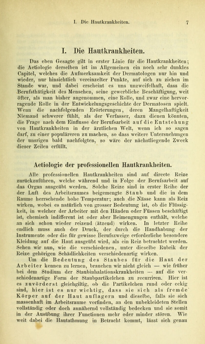 I. Die Hautkrankheiten. Das eben Gesagte gilt in erster Linie für die Hautkrankheiten; die Aetiologie derselben ist im Allgemeinen ein noch sehr dunkles Capitel, welches die Aufmerksamkeit der Dermatologen nur hin und wieder, nur hinsichtlich vereinzelter Punkte, auf sich zu ziehen im Stande war, und dabei erscheint es uns unzweifelhaft, dass die Berufsthätigkeit des Menschen, seine gewerbliche Beschäftigung, weit öfter, als man bisher angenommen, eine Rolle, und zwar eine hervor- ragende Rolle in der Entwickelungsgeschichte der Dermatosen spielt. Wenn die nachfolgenden Erörterungen, deren Mangelhaftigkeit Niemand schwerer fühlt, als der Verfasser, dazu dienen könnten, die Frage nach dem Einflüsse der Berufsarbeit auf die Entstehung von Hautkrankheiten in der ärztlichen Welt, wenn ich so sagen darf, zu einer populäreren zu machen, so dass weitere Untersuchungen der unsrigen bald nachfolgten, so wäre der nächstliegende Zweck dieser Zeilen erfüllt. Aetiologie der professionellen Hautkrankheiten. Alle professionellen Hautkrankheiten sind auf directe Reize zurückzuführen, welche während und in Folge der Berufsarbeit auf das Organ ausgeübt werden. Solche Reize sind in erster Reihe der der Luft des Arbeitsraumes beigemengte Staub und die in dem Räume herrschende hohe Temperatur; auch die Nässe kann als Reiz wirken, wobei es natürlich von grosser Bedeutung ist, ob die Flüssig- keit, in welcher der Arbeiter mit den Händen oder Füssen beschäftigt ist, chemisch indifferent ist oder aber Beimengungen enthält, welche an sich schon wieder reizend (ätzend) wirken. In letzter Reihe endlich muss auch der Druck, der durch die Handhabung der Instrumente oder die für gewisse Berufszweige erforderliche besondere Kleidung auf die Haut ausgeübt wird, als ein Reiz betrachtet werden. Sehen wir nun, wie die verschiedenen, unter dieselbe Rubrik der Reize gehörigen Schädlichkeiten verschiedenartig wirken. Um die Bedeutung des Staubes für die Haut der Arbeiter kennen zu lernen, brauchen wir nicht gleich — wie früher bei dem Studium der Staubinhalationskrankheiten — auf die ver- schiedenartige Form der Staubpartikelchen zu recurriren. Hier ist es zuvörderst gleichgiltig, ob die Partikelchen rund oder eckig sind, hier ist es nur wichtig, dass sie sich als fremde Körper auf der Haut auflagern und dieselbe, falls sie sich massenhaft im Arbeitsraume vorfinden, an den unbekleideten Stellen vollständig oder doch annähernd vollständig bedecken und sie somit in der Ausübung ihrer Functionen mehr oder minder stören. Wie weit dabei die Hautathmung in Betracht kommt, lässt sich genau