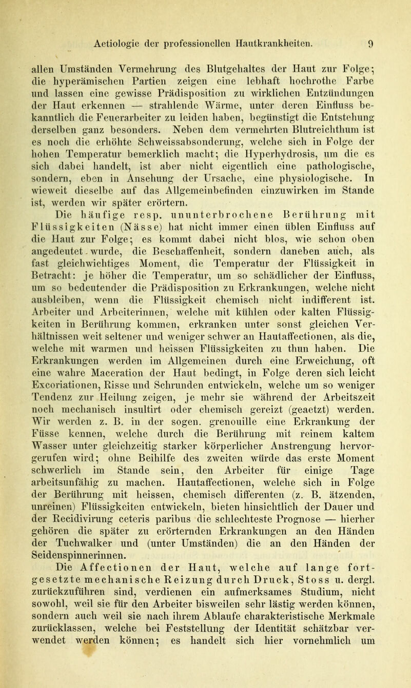 allen Umständen Vermehrung des Blutgehaltes der Haut zur Folge; die hyperämischen Partien zeigen eine lebhaft hochrothe Farbe und lassen eine gewisse Prädisposition zu wirklichen Entzündungen der Haut erkennen — strahlende Wärme, unter deren Einfluss be- kanntlich die Feuerarbeiter zu leiden haben, begünstigt die Entstehung derselben ganz besonders. Neben dem vermehrten Blutreichthum ist es noch die erhöhte Schweissabsonderung, welche sich in Folge der hohen Temperatur bemerklich macht; die Hyperhydrosis, um die es sich dabei handelt, ist aber nicht eigentlich eine pathologische, sondern, eben in Ansehung der Ursache, eine physiologische. In wieweit dieselbe auf das Allgemeinbefinden einzuwirken im Stande ist, werden wir später erörtern. Die häufige resp. ununterbrochene Berührung mit Flüssigkeiten (Nässe) hat nicht immer einen üblen Einfluss auf die Haut zur Folge; es kommt dabei nicht blos, wie schon oben angedeutet. wurde, die Beschaffenheit, sondern daneben auch, als fast gleichwichtiges Moment, die Temperatur der Flüssigkeit in Betracht: je höher die Temperatur, um so schädlicher der Einfluss, um so bedeutender die Prädisposition zu Erkrankungen, welche nicht ausbleiben, wenn die Flüssigkeit chemisch nicht indifl'erent ist. Arbeiter und Arbeiterinnen, welche mit kühlen oder kalten Flüssig- keiten in Berührung kommen, erkranken unter sonst gleichen Ver- hältnissen weit seltener und weniger schwer an Hautaff'ectionen, als die, welche mit warmen und heissen Flüssigkeiten zu thun haben. Die Erkrankungen werden im Allgemeinen durch eine Erweichung, oft eine wahre Maceration der Haut bedingt, in Folge deren sich leicht Excoriationen, Risse und Schrunden entwickeln, welche um so weniger Tendenz zur Heilung zeigen, je mehr sie während der Arbeitszeit noch mechanisch insultirt oder chemisch gereizt (geaetzt) werden. Wir werden z. B. in der sogen, grenouille eine Erkrankung der Füsse kennen, welche durch die Berührung mit reinem kaltem Wasser unter gleichzeitig starker körperlicher Anstrengung hervor- gerufen wird; ohne Beihilfe des zweiten würde das erste Moment schwerlich im Stande sein, den Arbeiter für einige Tage arbeitsunfähig zu machen. Hautaffectionen, welche sich in Folge der Berührung mit heissen, chemisch differenten (z. B. ätzenden, unreinen) Flüssigkeiten entwickeln, bieten hinsichtlich der Dauer und der Recidivirung ceteris paribus die schlechteste Prognose — hierher gehören die später zu erörternden Erkrankungen an den Händen der Tuchwalker und (unter Umständen) die an den Händen der Seidenspinnerinnen. Die Affectionen der Haut, welche auf lange fort- gesetzte mechanische Reizung durch Druck, Stoss u. dergl. zurückzuführen sind, verdienen ein aufmerksames Studium, nicht sowohl, weil sie für den Arbeiter bisweilen sehr lästig werden können, sondern auch weil sie nach ihrem Ablaufe charakteristische Merkmale zurücklassen, welche bei Feststellung der Identität schätzbar ver- wendet werden können; es handelt sich hier vornehmlich um