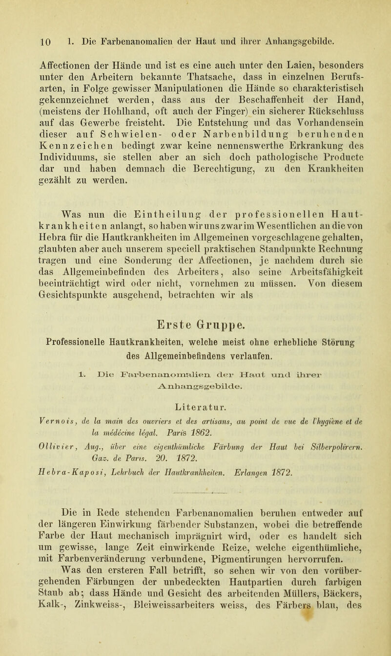 Affectionen der Hände und ist es eine auch unter den Laien, besonders unter den Arbeitern bekannte Thatsache, dass in einzelnen Berufs- arten, in Folge gewisser Manipulationen die Hände so charakteristisch gekennzeichnet werden, dass aus der BeschatFenheit der Hand, (meistens der Hohlhand, oft auch der Finger) ein sicherer Rückschluss auf das Gewerbe freisteht. Die Entstehung und das Vorhandensein dieser auf Schwielen- oder Narbenbildung beruhenden Kennzeichen bedingt zwar keine nennenswerthe Erkrankung des Individuums, sie stellen aber an sich doch pathologische Producte dar und haben demnach die Berechtigung, zu den Krankheiten gezählt zu werden. Was nun die Eintheilung der professionellen Haut- krankheiten anlangt, so haben wir uns zwar im Wesentlichen an die von Hebra für die Hautkrankheiten im Allgemeinen vorgeschlagene gehalten, glaubten aber auch unserem speciell praktischen Standpunkte Rechnung tragen und eine Sonderung der Affectionen, je nachdem durch sie das Allgemeinbefinden des Arbeiters, also seine Arbeitsfähigkeit beeinträchtigt wird oder nicht, vornehmen zu müssen. Von diesem Gesichtspunkte ausgehend, betrachten wir als Erste Gruppe. Professionelle Hautkrankheiten, welche meist ohne erhebliche Störung des Allgemeinbefindens verlaufen. ±: Die FarbenanoixiHlierL der Haut \xxxd. ihrer -A-nharLgsgebilde. Literatur. Vernois, de la main des ouvrters et des artisans, au point de vue de Vhygiene et de la medecine legal. Parts 1862. Ollivier, Aug., über eine eigenthiimliche Färbung der Haut bei Silberpolirern. Gaz. de Parts. 20. 1872. Hebra-Kaposi, Lehrbuch der Hautkrankheiten. Erlangen 1872. Die in Rede stehenden Farbenanomalien beruhen entweder auf der längeren Einwirkung färbender Substanzen, wobei die betreffende Farbe der Haut mechanisch imprägnirt wird, oder es handelt sich um gewisse, lange Zeit einwirkende Reize, welche eigenthümliche, mit Farbenveränderung verbundene, Pigmentirungen hervorrufen. Was den ersteren Fall betrifft, so sehen wir von den vorüber- gehenden Färbungen der unbedeckten Hautpartien durch farbigen Staub ab; dass Hände und Gesicht des arbeitenden Müllers, Bäckers, Kalk-, Zinkweiss-, Bleiweissarbeiters weiss, des Färbers blau, des