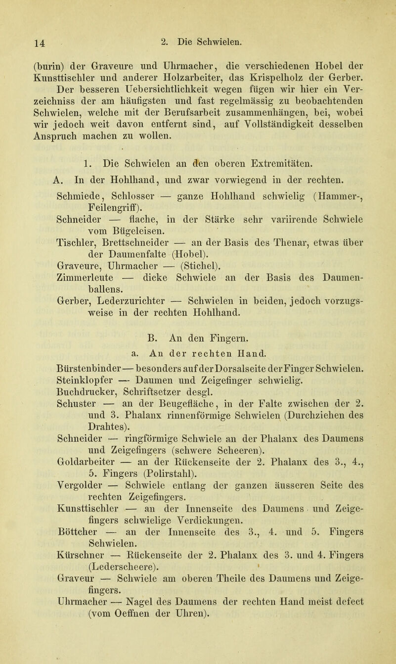 (burin) der Graveure und Uhrmacher, die verschiedenen Hobel der Kunsttischler und anderer Holzarbeiter, das Krispelholz der Gerber. Der besseren Uebersichtlichkeit wegen fügen wir hier ein Ver- zeichniss der am häufigsten und fast regelmässig zu beobachtenden Schwielen, welche mit der Berufsarbeit zusammenhängen, bei, wobei wir jedoch weit davon entfernt sind, auf Vollständigkeit desselben Anspruch machen zu wollen. 1. Die Schwielen an den oberen Extremitäten. A. In der Hohlhand, und zwar vorwiegend in der rechten. Schmiede, Schlosser — ganze Hohlhand schwielig (Hammer-, Feilengriff). Schneider — flache, in der Stärke sehr variirende Schwiele vom Bügeleisen. Tischler, Brettschneider — an der Basis des Thenar, etwas über der Daumenfalte (Hobel). Graveure, Uhrmacher — (Stichel). Zimmerleute — dicke Schwiele an der Basis des Daumen- ballens. Gerber, Lederzurichter — Schwielen in beiden, jedoch vorzugs- weise in der rechten Hohlhand. B. An den Fingern. a. An der rechten Hand. Bürstenbinder—besonders aufderDorsalseite der Finger Schwielen. Steinklopfer — Daumen und Zeigefinger schwielig. Buchdrucker, Schriftsetzer desgl. Schuster — an der Beugefläche, in der Falte zwischen der 2. und 3. Phalanx rinnenförmige Schwielen (Durchziehen des Drahtes). Schneider — ringförmige Schwiele an der Phalanx des Daumens und Zeigefingers (schwere Scheeren). Goldarbeiter — an der Rückenseite der 2. Phalanx des 3., 4., 5. Fingers (Polirstahl). Vergolder — Schwiele entlang der ganzen äusseren Seite des rechten Zeigefingers. Kunsttischler — an der Innenseite des Daumens und Zeige- fingers schwielige Verdickungen. Böttcher — an der Innenseite des 3., 4. und 5. Fingers Schwielen. Kürschner — Rückenseite der 2. Phalanx des 3. und 4. Fingers (Lederscheere). Graveur — Schwiele am oberen Theile des Daumens und Zeige- fingers. Uhrmacher — Nagel des Daumens der rechten Hand meist defect (vom Oeffnen der Uhren).