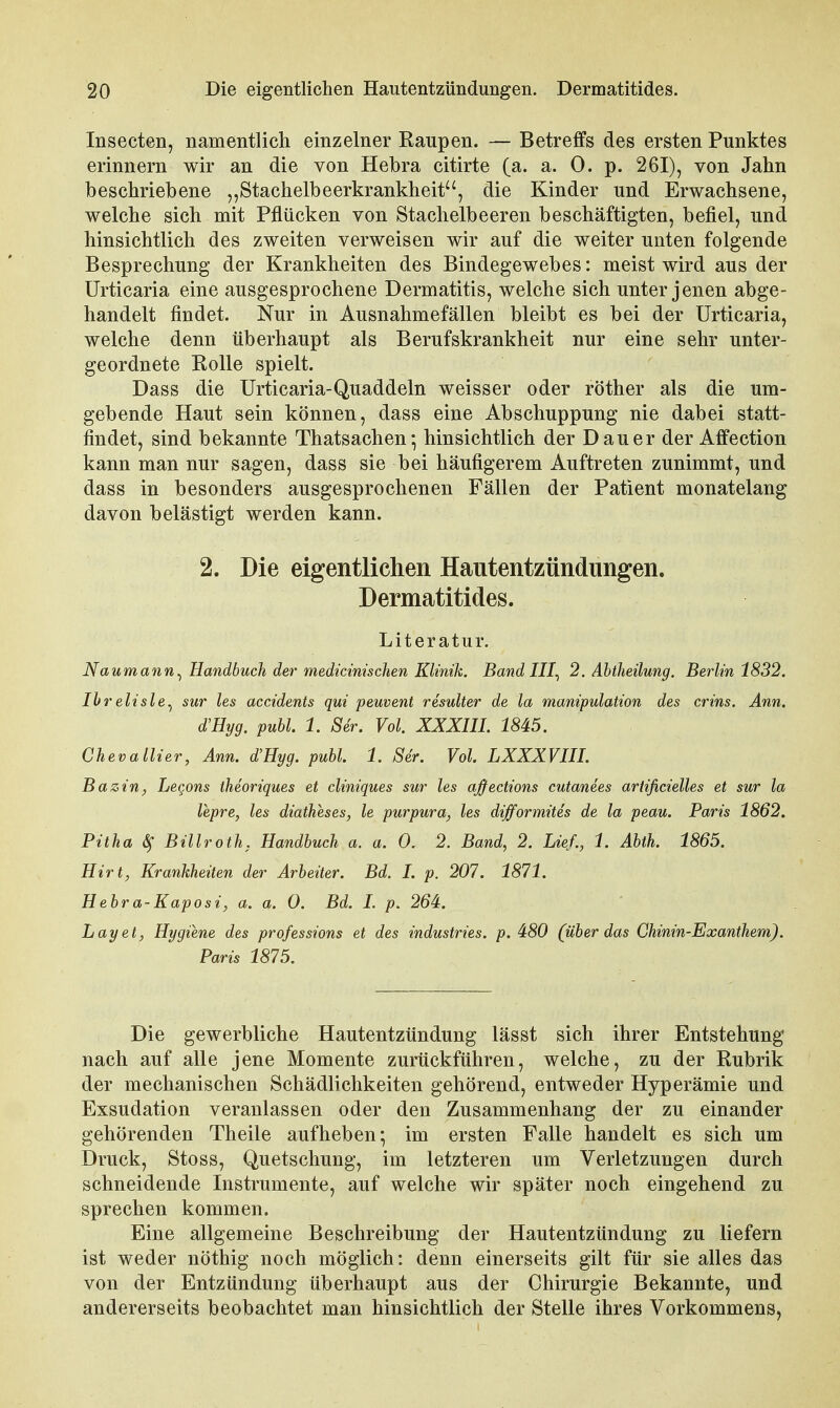 lüsecten, namentlich einzelner Raupen. — Betreffs des ersten Punktes erinnern wir an die von Hebra citirte (a. a. 0. p. 261), von Jahn beschriebene „Stachelbeerkrankheit, die Kinder und Erwachsene, welche sich mit Pflücken von Stachelbeeren beschäftigten, befiel, und hinsichtlich des zweiten verweisen wir auf die weiter unten folgende Besprechung der Krankheiten des Bindegewebes: meist wird aus der Urticaria eine ausgesprochene Dermatitis, welche sich unter jenen abge- handelt findet. Nur in Ausnahmefällen bleibt es bei der Urticaria, welche denn überhaupt als Berufskrankheit nur eine sehr unter- geordnete Rolle spielt. Dass die Urticaria-Quaddeln weisser oder röther als die um- gebende Haut sein können, dass eine Abschuppung nie dabei statt- findet, sind bekannte Thatsachen- hinsichtlich der Dauer der Affection kann man nur sagen, dass sie bei häufigerem Auftreten zunimmt, und dass in besonders ausgesprochenen Fällen der Patient monatelang davon belästigt werden kann. 2. Die eigentlichen Hautentzündungen. Dermatitides. Literatur. Naumann^ Handbuch der medicinischen Klinik. Band III^ 2. Ahtheilung. Berlin 1832. Ihrelisle^ sur les accidents qui peuvent resuUer de la manipulation des crins. Ann. d'Hyg. publ. 1. Ser. Vol. XXXIII. 1845. Cheva liier, Ann. d'Hyg. puhl. 1. Ser. Vol. LXXXVIII. Bazin, Lecons theoriques et cliniques sur les aßedions cutanees ariificielles et sur la lepre, les diatheses, le purpura, les difformitis de la peau. Paris 1862, Pitha ^ Billroth, Handbuch a. a. 0. 2. Band, 2. Lief., 1. Abth. 1865. Hirt, Krankheiten der Arbeiter. Bd. I. p. 201. 1871. Hebra-Kaposi, a. a. 0. Bd. I. p. 264. Lay et, Hygiene des professions et des industries. p. 480 (über das Chinin-Exanthem). Paris 1875. Die gewerbliche Hautentzündung lässt sich ihrer Entstehung nach auf alle jene Momente zurückführen, welche, zu der Rubrik der mechanischen Schädlichkeiten gehörend, entweder Hyperämie und Exsudation veranlassen oder den Zusammenhang der zu einander gehörenden Theile aufheben; im ersten Falle handelt es sich um Druck, Stoss, Quetschung, im letzteren um Verletzungen durch schneidende Instrumente, auf welche wir später noch eingehend zu sprechen kommen. Eine allgemeine Beschreibung der Hautentzündung zu liefern ist weder nöthig noch möglich: denn einerseits gilt für sie alles das von der Entzündung überhaupt aus der Chirurgie Bekannte, und andererseits beobachtet man hinsichtlich der Stelle ihres Vorkommens,