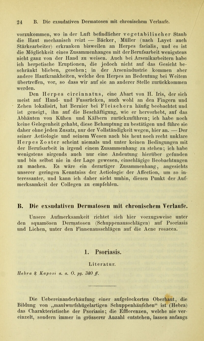 vorzukommen, wo in der Luft befindlicher vegetabilischer Staub die Haut mechanisch reizt — Bäcker, Müller (nach Lay et auch Stärkearbeiter) erkranken bisweilen an Herpes facialis, und es ist die Möglichkeit eines Zusammenhanges mit der Berufsarbeit wenigstens nicht ganz von der Hand zu weisen. Auch bei Arsenikarbeitern habe ich herpetische Eruptionen, die jedoch nicht auf das Gresicht be- schränkt blieben, gesehen; in der Arsenindustrie kommen aber andere Hautkrankheiten, welche den Herpes an Bedeutung bei Weitem übertreffen, vor, so dass wir auf sie an anderer Stelle zurückkommen werden. Den Herpes circinnatus, eine Abart von H. Iris, der sich meist auf Hand- und Fussrücken, auch wohl an den Fingern und Zehen lokalisirt, hat Bernier bei Fleischern häufig beobachtet und ist geneigt, ihn auf die Beschäftigung, wie er hervorhebt, auf das Abhäuten von Kühen und Kälbern zurückzuführen; ich habe noch keine Gelegenheit gehabt, diese Behauptung zu bestätigen und führe sie daher ohne jeden Zusatz, nur der Vollständigkeit wegen, hier an. — Der seiner Aetiologie und seinem Wesen nach bis heut noch recht unklare Herpes Zoster scheint niemals und unter keinen Bedingungen mit der Berufsarbeit in irgend einem Zusammenhang zu stehen; ich habe wenigstens nirgends auch nur eine Andeutung hierüber gefunden und bin selbst nie in der Lage gewesen, einschlägige Beobachtungen zu machen. Es wäre ein derartiger Zusammenhang, angesichts unserer geringen Kenntniss der Aetiologie der Affection, um so in- teressanter, und kann ich daher nicht umhin, diesen Punkt der Auf- merksamkeit der Collegen zu empfehlen. B. Die exsudativen Dermatosen mit chronischem Verlaufe. Unsere Aufmerksamkeit richtet sich hier vorzugsweise unter den squamösen Dermatosen (Schuppenausschlägen) auf Psoriasis und Liehen, unter den Finnenausschlägen auf die Acne rosacea. 1. Psoriasis. Literatur. Hebra ^ Kaposi a. a. 0. pg. 340 ff. Die Uebereinanderhäufung einer aufgelockerten Oberhaut, die Bildung von „maulwurfshügelartigen Schuppenhäufchen ist (Hebra) das Charakteristische der Psoriasis; die Efflorenzen, welche nie ver- einzelt, sondern immer in grösserer Anzahl entstehen, lassen anfangs