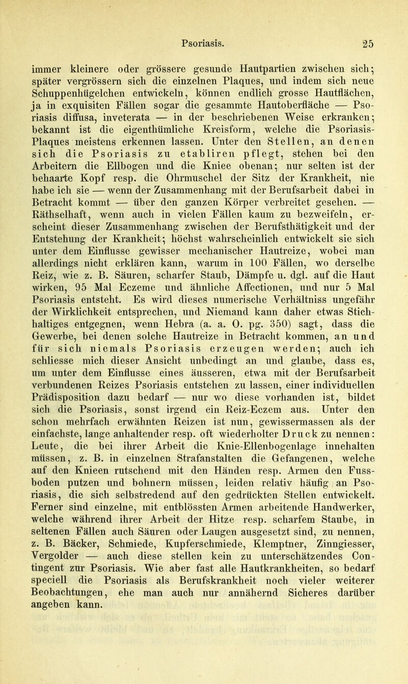 immer kleinere oder grössere gesunde Hautpartien zwischen sich-, später vergrössern sich die einzelnen Plaques, und indem sich neue Schuppenhügelchen entwickeln, können endlich grosse Hautflächen, ja in exquisiten Fällen sogar die gesammte Hautoberfläche — Pso- riasis diffusa, inveterata — in der beschriebenen Weise erkranken- bekannt ist die eigenthümliclie Kreisform, welche die Psoriasis- Plaques meistens erkennen lassen. Unter den Stellen, an denen sich die Psoriasis zu etabliren pflegt, stehen bei den Arbeitern die Ellbogen und die Kniee obenan; nur selten ist der behaarte Kopf resp. die Ohrmuschel der Sitz der Krankheit, nie habe ich sie — wenn der Zusammenhang mit der Berufsarbeit dabei in Betracht kommt — über den ganzen Körper verbreitet gesehen. — Räthselhaft, wenn auch in vielen Fällen kaum zu bezweifeln, er- scheint dieser Zusammenhang zwischen der Berufsthätigkeit und der Entstehung der Krankheit*, höchst wahrscheinlich entwickelt sie sich unter dem Einflüsse gewisser mechanischer Hautreize, wobei man allerdings nicht erklären kann, warum in 100 Fällen, wo derselbe Reiz, wie z. B. Säuren, scharfer Staub, Dämpfe u. dgl. auf die Haut wirken, 95 Mal Eczeme und ähnliche Affectionen, und nur 5 Mal Psoriasis entsteht. Es wird dieses numerische Verhältniss ungefähr der Wirklichkeit entsprechen, und Niemand kann daher etwas Stich- haltiges entgegnen, wenn Hebra (a. a. 0. pg. 350) sagt, dass die Grewerbe, bei denen solche Hautreize in Betracht kommen, an und für sich niemals Psoriasis erzeugen werden*, auch ich schliesse mich dieser Ansicht unbedingt an und glaube, dass es, um unter dem Einflüsse eines äusseren, etwa mit der Berufsarbeit verbundenen Reizes Psoriasis entstehen zu lassen, einer individuellen Prädisposition dazu bedarf — nur wo diese vorhanden ist, bildet sich die Psoriasis, sonst irgend ein Reiz-Eczem aus. Unter den schon mehrfach erwähnten Reizen ist nun, gewissermassen als der einfachste, lange anhaltender resp. oft wiederholter Druck zu nennen: Leute, die bei ihrer Arbeit die Knie-Ellenbogenlage innehalten müssen, z. B. in einzelnen Strafanstalten die Gefangenen, welche auf den Knieen rutschend mit den Händen resp. Armen den Fuss- boden putzen und bohnern müssen, leiden relativ häufig an Pso~ riasis, die sich selbstredend auf den gedrückten Stellen entwickelt. Ferner sind einzelne, mit entblössten Armen arbeitende Handwerker, welche während ihrer Arbeit der Hitze resp. scharfem Staube, in seltenen Fällen auch Säuren oder Laugen ausgesetzt sind, zu nennen, z. B. Bäcker, Schmiede, Kupferschmiede, Klemptner, Zinngiesser, Vergolder — auch diese stellen kein zu unterschätzendes Con- tingent zur Psoriasis. Wie aber fast alle Hautkrankheiten, so bedarf speciell die Psoriasis als Berufskrankheit noch vieler weiterer Beobachtungen, ehe man auch nur annähernd Sicheres darüber angeben kann.