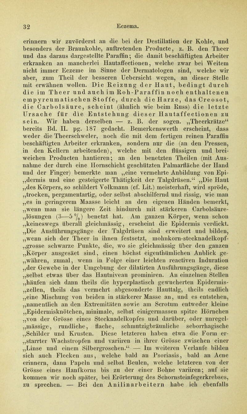 erinnern wir zuvörderst an die bei der Destillation der Kohle, und besonders der Braunkohle, auftretenden Producte, z. B. den Theer und das daraus dargestellte Paraffin* die damit beschäftigten Arbeiter erkranken an mancherlei Hautaffectionen, welche zwar bei Weitem nicht immer Eczeme im Sinne der Dermatologen sind, welche wir aber, zum Theil der besseren üebersicht wegen, an dieser Stelle mit erwähnen wollen. Die Reizung der Haut, bedingt durch die im Theer und auch im Roh-Paraffin noch enthaltenen empyreumatischen Stoffe, durch die Harze, dasCreosot, die CarbÖlsäure, scheint (ähnlich wie beim Russ) die letzte Ursache für die Entstehung dieser Hautaffectionen zu sein. Wir haben derselben — z. B. der sogen. „Theerkrätze bereits Bd. II. pg. 187 gedacht. Bemerkenswerth erscheint, dass weder die The erschwel er, noch die mit dem fertigen reinen Paraffin beschäftigten Arbeiter erkranken, sondern nur die (an den Pressen, in den Kellern arbeitenden), welche mit den flüssigen und brei- weichen Producten hantieren*, an den benetzten Theilen (mit Aus- nahme der durch eine Hornschicht geschützten Palmarfläche der Hand und der Finger) bemerkte man „eine vermehrte Anbildung von Epi- ,,dermis und eine gesteigerte Thätigkeit der Talgdrüsen. „Die Haut „des Körpers, so schildert Volkmann (cf. Lit.) meisterhaft, wird spröde, „trocken, pergamentartig, oder selbst abschilfernd und rissig, wie man „es in geringerem Maasse leicht an den eigenen Händen bemerkt, „wenn man sie längere Zeit hindurch mit stärkeren Carbolsäure- „lösungen (3—5 Y^) benetzt hat. Am ganzen Körper, wenn schon „keineswegs überall gleichmässig, erscheint die Epidermis verdickt. „Die Ausführungsgänge der Talgdrüsen sind erweitert und bilden, „wenn sich der Theer in ihnen festsetzt, mohnkorn-stecknadelkopf- „grosse schwarze Punkte, die, wo sie gleichmässig über den ganzen „Körper ausgesäet sind, einen höchst eigenthümlichen Anblick ge- „währen, zumal, wenn in Folge einer leichten reactiven Induration „der Gewebe in der Umgebung der dilatirten Ausführungsgänge, diese „selbst etwas über das Hautniveau prominiren. An einzelnen Stellen „häufen sich dann theils die hyperplastisch gewucherten Epidermis- „zellen, theils das vermehrt abgesonderte Hauttalg, theils endlich „eine Mischung von beiden in stärkerer Masse an, und es entstehen, „namentlich an den Extremitäten sowie am Scrotum entweder kleine „Epidermisknötchen, minimale, selbst einigermassen spitze Hörnchen „von der Grösse eines Stecknadelkopfes und darüber, oder unregel- „mässige, rundliche, flache, schmutzigbräunliche seborrhagische „Schilder und Krusten. Diese letzteren haben etwa die Form er- „starrter Wachstropfen und variiren in ihrer Grösse zwischen einer „Linse und einem Silbergroschen. — Im weiteren Verlaufe bilden sich auch Flecken aus, welche bald an Psoriasis, bald an Acne erinnern, dann Papeln und selbst Beulen, welche letzteren von der Grösse eines Hanfkorns bis zu der einer Bohne variiren*, auf sie kommen wir noch später, bei Erörterung des Scnornsteinfegerkrebses, zu sprechen. — Bei den Anilinarbeitern habe ich ebenfalls