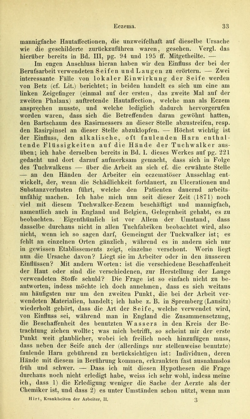 mannigfaclie Hautaffectionen, die unzweifelhaft auf dieselbe Ursaclie wie die geschilderte zurückzuführen waren, gesehen. Vergl. das hierüber bereits in Bd. III, pg. 94 und 195 if. Mitgetheilte. — Im engen Anschluss hieran haben wir den Einfluss der bei der Berufsarbeit verwendeten Seif en und Laugen zu erörtern. — Zwei interessante Fälle von lokaler Einwirkung der Seife werden von Betz (cf. Lit.) berichtet-, in beiden handelt es sich um eine am linken Zeigefinger (einmal auf der ersten, das zweite Mal auf der zweiten Phalanx) auftretende Hautatfection, welche man als Eczem ansprechen musste, und welche lediglich dadurch hervorgerufen worden waren, dass sich die Betreifenden dairan gewöhnt hatten, den Bartschaum des Rasirmessers an dieser Stelle abzustreifen, resp. den Rasirpinsel an dieser Stelle abzuklopfen. — Höchst wichtig ist der Einfluss, den alkalische, oft faulenden Harn enthal- tende Flüssigkeiten auf die Hände der Tuchwalker aus- üben- ich habe derselben bereits in Bd. I. dieses Werkes auf pg. 221 gedacht und dort darauf aufmerksam gemacht, dass sich in Folge des Tuchwalkens — über die Arbeit an sich cf. die erwähnte Stelle — an den Händen der Arbeiter ein eczematöser Ausschlag ent- wickelt, der, wenn die Schädlichkeit fortdauert, zu Ulcerationen und Substanz Verlusten führt, welche den Patienten dauernd arbeits- unfähig machen. Ich habe mich nun seit dieser Zeit (1871) noch viel mit diesem Tuchwalker-Eczem beschäftigt und mannigfach, namentlich auch in England und Belgien, Gelegenheit gehabt, es zu beobachten. Eigenthümlich ist vor Allem der Umstand, dass dasselbe durchaus nicht in allen Tuchfabriken beobachtet wird, also nicht, wenn ich so sagen darf, Gemeingut der Tuckwalker ist* es fehlt an einzelnen Orten gänzlich, während es in andern sich nur in gewissen Etablissements zeigt, einzelne verschont. Worin liegt nun die Ursache davon? Liegt sie im Arbeiter oder in den äusseren Einflüssen? Mit andern Worten: ist die verschiedene Beschafi'enheit der Haut oder sind die verschiedenen, zur Herstellung der Lauge verwendeten Stoffe schuld? Die Frage ist so einfach nicht zu be- antworten, indess möchte ich doch annehmen, dass es sich weitaus am häufigsten nur um den zweiten Punkt, die bei der Arbeit ver- wendeten Materialien, handelt; ich habe z. B. in Spremberg (Lausitz) wiederholt gehört, dass die Art der Seife, welche verwendet wird, von Einfluss sei, während man in England die Zusammensetzung, die Beschaffenheit des benutzten Wassers in den Kreis der Be- trachtung ziehen wollte*, was mich betrifft, so scheint mir der erste Punkt weit glaublicher, wobei ich freilich noch hinzufügen muss, dass neben der Seife auch der (allerdings nur stellenweise benutzte) faulende Harn gebührend zu berücksichtigen ist: Individuen, deren Hände mit diesem in Berührung kommen, erkrankten fast ausnahmslos früh und schwer. — Dass ich mit diesen Hypothesen die Frage durchaus noch nicht erledigt habe, weiss ich sehr wohl, indess meine ich, dass 1) die Erledigung weniger die Sache der Aerzte als der Chemiker ist, und dass 2) es unter Umständen schon nützt, wenn man Hirt, Krankheiten der Arbeiter, II. 3