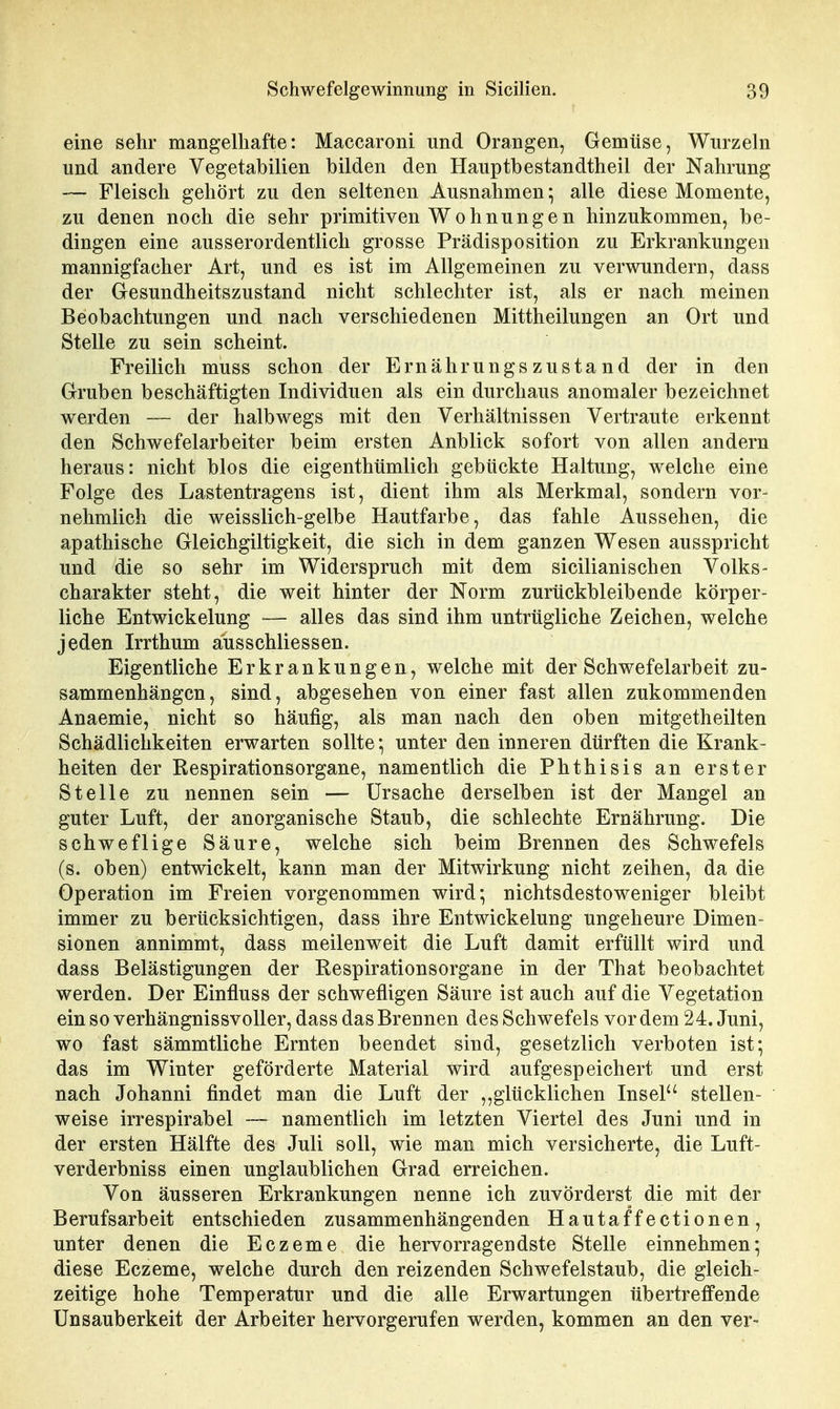 eine sehr mangelhafte: Maccaroni und Orangen, Gemüse, Wurzeln und andere Vegetabilien bilden den Hauptbestandtheil der Nahrung — Fleisch gehört zu den seltenen Ausnahmen; alle diese Momente, zu denen noch die sehr primitiven Wohnungen hinzukommen, be- dingen eine ausserordentlich grosse Prädisposition zu Erkrankungen mannigfacher Art, und es ist im Allgemeinen zu verwundern, dass der Gesundheitszustand nicht schlechter ist, als er nach meinen Beobachtungen und nach verschiedenen Mittheilungen an Ort und Stelle zu sein scheint. Freilich muss schon der Ernährungszustand der in den Gruben beschäftigten Individuen als ein durchaus anomaler bezeichnet werden — der halbwegs mit den Verhältnissen Vertraute erkennt den Schwefelarbeiter beim ersten Anblick sofort von allen andern heraus: nicht blos die eigenthümlich gebtickte Haltung, welche eine Folge des Lastentragens ist, dient ihm als Merkmal, sondern vor- nehmlich die weisslich-gelbe Hautfarbe, das fahle Aussehen, die apathische Gleichgiltigkeit, die sich in dem ganzen Wesen ausspricht und die so sehr im Widerspruch mit dem sicilianisehen Volks- Charakter steht, die weit hinter der Norm zurückbleibende körper- liche Entwickelung — alles das sind ihm untrügliche Zeichen, welche jeden Irrthum aiisschliessen. Eigentliche Erkrankungen, welche mit der Schwefelarbeit zu- sammenhängen, sind, abgesehen von einer fast allen zukommenden Anaemie, nicht so häufig, als man nach den oben mitgetheilten Schädlichkeiten erwarten sollte *, unter den inneren dürften die Krank- heiten der Respirationsorgane, namentlich die Phthisis an erster Stelle zu nennen sein — Ursache derselben ist der Mangel an guter Luft, der anorganische Staub, die schlechte Ernährung. Die schweflige Säure, welche sich beim Brennen des Schwefels (s. oben) entwickelt, kann man der Mitwirkung nicht zeihen, da die Operation im Freien vorgenommen wird; nichtsdestoweniger bleibt immer zu berücksichtigen, dass ihre Entwickelung ungeheure Dimen- sionen annimmt, dass meilenweit die Luft damit erfüllt wird und dass Belästigungen der Respirationsorgane in der That beobachtet werden. Der Einfluss der schwefligen Säure ist auch auf die Vegetation ein so verhängnissvoller, dass das Brennen des Schwefels vor dem 24. Juni, wo fast sämmtliche Ernten beendet sind, gesetzlich verboten ist; das im Winter geförderte Material wird aufgespeichert und erst nach Johanni findet man die Luft der ,,glücklichen Insel stellen- weise irrespirabel — namentlich im letzten Viertel des Juni und in der ersten Hälfte des Juli soll, wie man mich versicherte, die Luft- verderbniss einen unglaublichen Grad erreichen. Von äusseren Erkrankungen nenne ich zuvörderst die mit der Berufsarbeit entschieden zusammenhängenden Hautaffectionen, unter denen die Eczeme die hervorragendste Stelle einnehmen; diese Eczeme, welche durch den reizenden Schwefelstaub, die gleich- zeitige hohe Temperatur und die alle Erwartungen übertreffende Unsauberkeit der Arbeiter hervorgerufen werden, kommen an den ver-