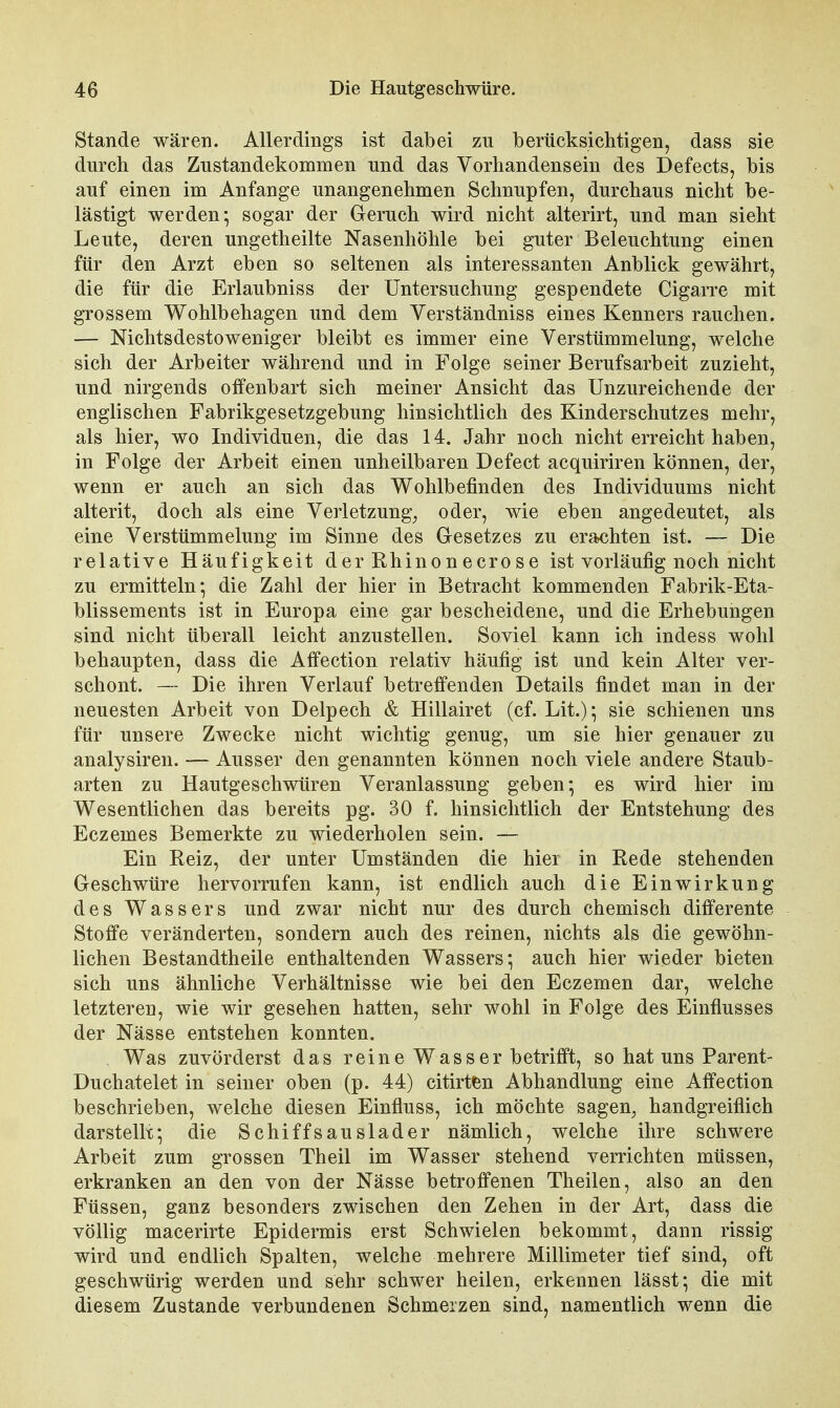 Stande wären. Allerdings ist dabei zu berücksichtigen, dass sie durch das Zustandekommen und das Vorhandensein des Defects, bis auf einen im Anfange unangenehmen Schnupfen, durchaus nicht be- lästigt werden; sogar der Geruch wird nicht alterirt, und man sieht Leute, deren ungetheilte Nasenhöhle bei guter Beleuchtung einen für den Arzt eben so seltenen als interessanten Anblick gewährt, die für die Erlaubniss der Untersuchung gespendete Cigarre mit grossem Wohlbehagen und dem Verständniss eines Kenners rauchen. — Nichtsdestoweniger bleibt es immer eine Verstümmelung, welche sich der Arbeiter während und in Folge seiner Berufsarbeit zuzieht, und nirgends offenbart sich meiner Ansicht das Unzureichende der englischen Fabrikgesetzgebung hinsichtlich des Kinderschutzes mehr, als hier, wo Individuen, die das 14. Jahr noch nicht erreicht haben, in Folge der Arbeit einen unheilbaren Defect acquiriren können, der, wenn er auch an sich das Wohlbefinden des Individuums nicht alterit, doch als eine Verletzung^ oder, wie eben angedeutet, als eine Verstümmelung im Sinne des Glesetzes zu erachten ist. — Die relative Häufigkeit der Rhinonecrose ist vorläufig noch nicht zu ermitteln; die Zahl der hier in Betracht kommenden Fabrik-Eta- blissements ist in Europa eine gar bescheidene, und die Erhebungen sind nicht überall leicht anzustellen. Soviel kann ich indess wohl behaupten, dass die Affection relativ häufig ist und kein Alter ver- schont. — Die ihren Verlauf betreffenden Details findet man in der neuesten Arbeit von Delpech & Hillairet (cf. Lit.); sie schienen uns für unsere Zwecke nicht wichtig genug, um sie hier genauer zu analysiren. — Ausser den genannten können noch viele andere Staub- arten zu Hautgeschwüren Veranlassung geben; es wird hier im Wesentlichen das bereits pg. 30 f. hinsichtlich der Entstehung des Eczemes Bemerkte zu wiederholen sein. — Ein Reiz, der unter Umständen die hiei in Rede stehenden Geschwüre hervorrufen kann, ist endlich auch die Einwirkung des Wassers und zwar nicht nur des durch chemisch differente Stoffe veränderten, sondern auch des reinen, nichts als die gewöhn- lichen Bestandtheile enthaltenden Wassers; auch hier wieder bieten sich uns ähnliche Verhältnisse wie bei den Eczemen dar, welche letzteren, wie wir gesehen hatten, sehr wohl in Folge des Einflusses der Nässe entstehen konnten. Was zuvörderst das reine Wasser betrifft, so hat uns Parent- Duchatelet in seiner oben (p. 44) citirt^n Abhandlung eine Affection beschrieben, welche diesen Einfluss, ich möchte sagen, handgreiflich darstellt; die Schiffsauslader nämlich, welche ihre schwere Arbeit zum grossen Theil im Wasser stehend verrichten müssen, erkranken an den von der Nässe betroffenen Theilen, also an den Füssen, ganz besonders zwischen den Zehen in der Art, dass die völlig macerirte Epidermis erst Schwielen bekommt, dann rissig wird und endlich Spalten, welche mehrere Millimeter tief sind, oft geschwürig werden und sehr schwer heilen, erkennen lässt; die mit diesem Zustande verbundenen Schmerzen sind, namentlich wenn die