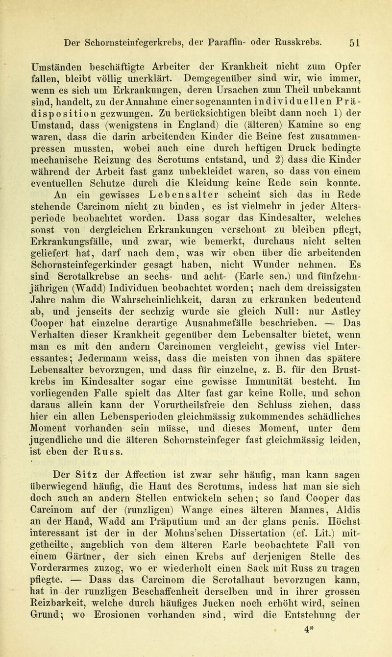 Umständen beschäftigte Arbeiter der Krankheit nicht zum Opfer fallen, bleibt völlig unerklärt. Demgegenüber sind wir, wie immer, wenn es sich um Erkrankungen, deren Ursachen zum Theil unbekannt sind, handelt, zu der Annahme einer sogenannten individuellen Prä- disposition gezwungen. Zu berücksichtigen bleibt dann noch 1) der Umstand, dass (wenigstens in England) die (älteren) Kamine so eng waren, dass die darin arbeitenden Kinder die Beine fest zusammen- pressen mussten, wobei auch eine durch heftigen Druck bedingte mechanische Reizung des Scrotums entstand, und 2) dass die Kinder während der Arbeit fast ganz unbekleidet waren, so dass von einem eventuellen Schutze durch die Kleidung keine Rede sein konnte. An ein gewisses Lebensalter scheint sich das in Rede stehende Carcinom nicht zu binden, es ist vielmehr in jeder Alters- periode beobachtet worden. Dass sogar das Kindesalter, welches sonst von dergleichen Erkrankungen verschont zu bleiben pflegt, Erkrankungsfälle, und zwar, wie bemerkt, durchaus nicht selten geliefert hat, darf nach dem, was wir oben über die arbeitenden Schornsteinfegerkinder gesagt haben, nicht Wunder nehmen. Es sind Scrotalkrebse an sechs- und acht- (Earle sen.) und fünfzehn- jährigen (Wadd) Individuen beobachtet worden*, nach dem dreissigsten Jahre nahm die Wahrscheinlichkeit, daran zu erkranken bedeutend ab, und jenseits der sechzig wurde sie gleich Null: nur Astley Cooper hat einzelne derartige Ausnahmefälle beschrieben. — Das Verhalten dieser Krankheit gegenüber dem Lebensalter bietet, wenn man es mit den andern Carcinomen vergleicht, gewiss viel Inter- essantes^ Jedermann weiss, dass die meisten von ihnen das spätere Lebensalter bevorzugen, und dass für einzelne, z. B. für den Brust- krebs im Kindesalter sogar eine gewisse Immunität besteht. Im vorliegenden Falle spielt das Alter fast gar keine Rolle, und schon daraus allein kann der Vorurtheilsfreie den Schluss ziehen, dass hier ein allen Lebensperioden gleichmässig zukommendes schädliches Moment vorhanden sein müsse, und dieses Moment, unter dem jugendliche und die älteren Schornsteinfeger fast gleichmässig leiden, ist eben der Russ. Der Sitz der Affection ist zwar sehr häufig, man kann sagen überwiegend häufig, die Haut des Scrotums, indess hat man sie sich doch auch an andern Stellen entwickeln sehen*, so fand Cooper das Carcinom auf der (runzligen) Wange eines älteren Mannes, Aldis an der Hand, Wadd am Präputium und an der glans penis. Höchst interessant ist der in der Mohns'schen Dissertation (cf. Lit.) mit- getheilte, angeblich von dem älteren Earle beobachtete Fall von einem Gärtner, der sich einen Krebs auf derjenigen Stelle des Vorderarmes zuzog, wo er wiederholt einen Sack mit Russ zu tragen pflegte. — Dass das Carcinom die Scrotalhaut bevorzugen kann, hat in der runzligen Beschaffenheit derselben und in ihrer grossen Reizbarkeit, welche durch häufiges Jucken noch erhöht wird, seinen Grund; wo Erosionen vorhanden sind, wird die Entstehung der 4*