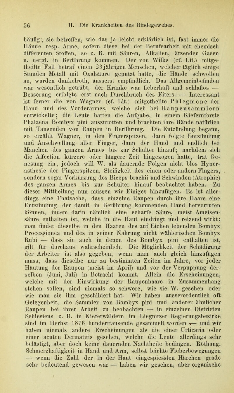 häufig-, sie betreffen, wie das ja leicht erklärlich ist, fast immer die Hände resp. Arme, sofern diese bei der Berufsarbeit mit chemisch differenten Stoffen, so z. B. mit Säuren, Alkalien, ätzenden Grasen u. dergl. in Berührung kommen. Der von Wilks (cf. Lit.) mitge- theilte Fall betraf einen 23 jährigen Menschen, welcher täglich einige Stunden Metall mit Oxalsäure geputzt hatte, die Hände schwollen an, wurden dunkelroth, äusserst empfindlich. Das Allgemeinbefinden war wesentlich getrübt, der Kranke war fieberhaft und schlaflos — Besserung erfolgte erst nach Durchbruch des Eiters. — Interessant ist ferner die von Wagner (cf. Lit.) mitgetheilte Phlegmone der Hand und des Vorderarmes, welche sich bei Raupensammlern entwickelte; die Leute hatten die Aufgabe, in einem Kiefernforste Phalaena Bombyx pini auszurotten und brachten ihre Hände natürlich mit Tausenden von Raupen in Berührung. Die Entzündung begann, so erzählt Wagner, in den Fingerspitzen, dann folgte Entzündung und Anschwellung aller Finger, dann der Hand und endlich bei Manchen des ganzen Armes bis zur Schulter hinauf-, nachdem sich die Affection kürzere oder längere Zeit hingezogen hatte, trat Ge- nesung ein, jedoch will W. als dauernde Folgen nicht blos Hyper- ästhesie der Fingerspitzen, Steifigkeit des einen oder andern Fingers, sondern sogar Verkürzung des Biceps brachii und Schwinden (Atrophie) des ganzen Armes bis zur Schulter hinauf beobachtet haben. Zu dieser Mittheilung nun müssen wir Einiges hinzufügen. Es ist aller- dings eine Thatsache, dass einzelne Raupen durch ihre Haare eine Entzündung der damit in Berührung kommenden Hand hervorrufen können, indem darin nämlich eine scharfe Säure, meist Ameisen- säure enthalten ist, welche in die Haut eindringt und reizend wirkt-, man findet dieselbe in den Haaren des auf Eichen lebenden Bombyx Processionea und des in seiner Nahrung nicht wählerischen Bombyx Rubi — dass sie auch in denen des Bombyx pini enthalten ist, gilt für durchaus wahrscheinlich. Die Möglichkeit der Schädigung der Arbeiter ist also gegeben, wenn man auch gleich hinzufügen muss, dass dieselbe nur zu bestimmten Zeiten im Jahre, vor jeder Häutung der Raupen (meist im April) und vor der Verpuppung der- selben (Juni, Juli) in Betracht kommt. Allein die Erscheinungen, welche mit der Einwirkung der Raupenhaare in Zusammenhang stehen sollen, sind niemals so schwere, wie sie W. gesehen oder wie man sie ihm geschildert hat. Wir haben ausserordentlich oft Gelegenheit, die Sammler von Bombyx pini und anderer ähnlicher Raupen bei ihrer Arbeit zu beobachten — in einzelnen Districten Schlesiens z. B. in Kieferwäldern im Liegnitz er Regierungsbezirke sind im Herbst 1876 hunderttausende gesammelt worden -r— und wir haben niemals andere Erscheinungen als die einer Urticaria oder einer acuten Dermatitis gesehen, welche die Leute allerdings sehr belästigt, aber doch keine dauernden Nachtheile bedingen. Röthung, Schmerzhaftigkeit in Hand und Arm, selbst leichte Fieberbewegungen — wenn die Zahl der in der Haut eingespie^isten Härchen grade sehr bedeutend gewesen war — haben wir gesehen, aber organische