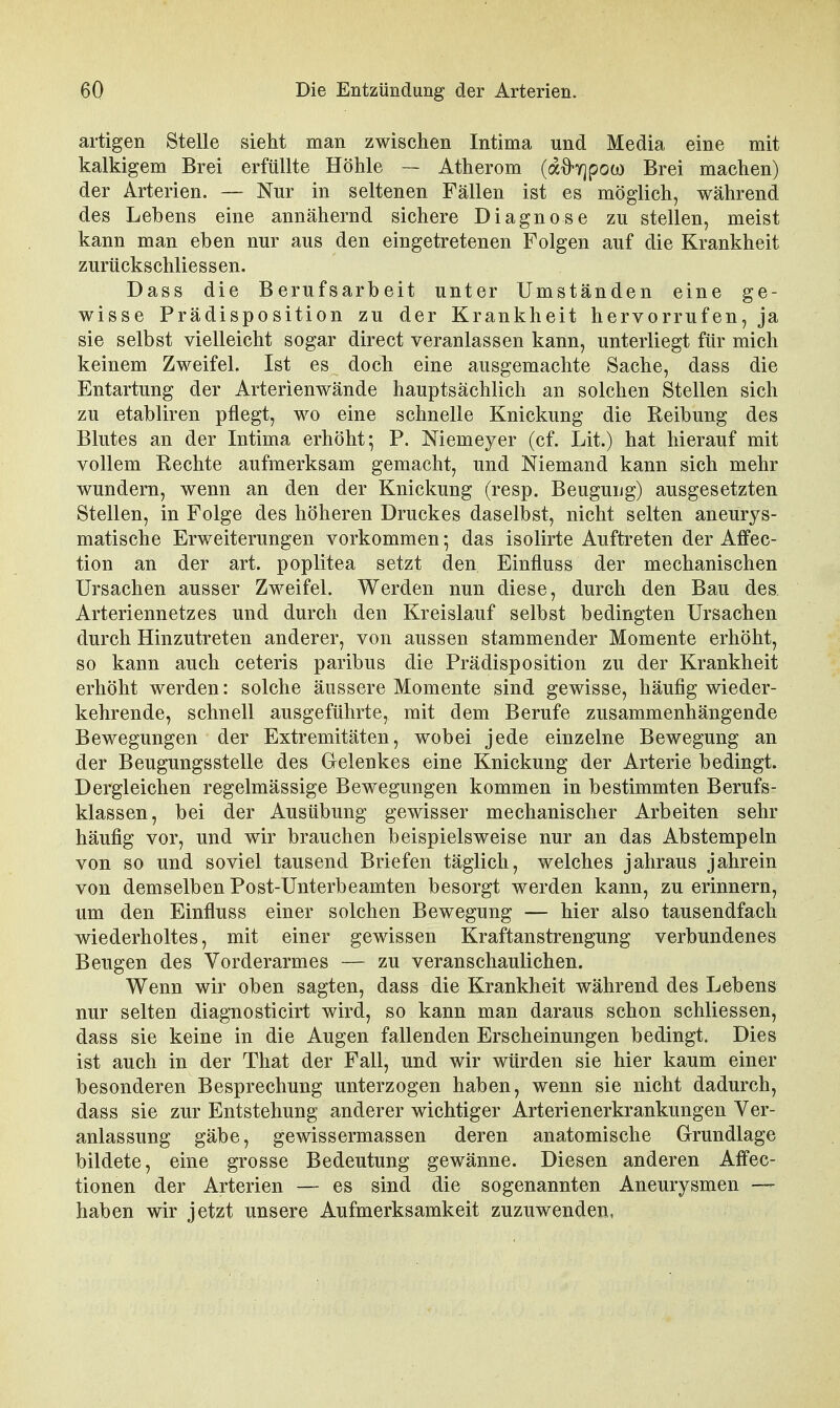 artigen Stelle sieht man zwischen Intima und Media eine mit kalkigem Brei erfüllte Höhle — Atherom (a^yjpoo) Brei machen) der Arterien. — Nur in seltenen Fällen ist es möglich, während des Lebens eine annähernd sichere Diagnose zu stellen, meist kann man eben nur aus den eingetretenen Folgen auf die Krankheit zurückschliessen. Dass die Berufsarbeit unter Umständen eine ge- wisse Prädisposition zu der Krankheit hervorrufen, ja sie selbst vielleicht sogar direct veranlassen kann, unterliegt für mich keinem Zweifel. Ist es doch eine ausgemachte Sache, dass die Entartung der Arterienwände hauptsächlich an solchen Stellen sich zu etabliren pflegt, wo eine schnelle Knickung die Reibung des Blutes an der Intima erhöht; P. Niemeyer (cf. Lit.) hat hierauf mit vollem Rechte aufmerksam gemacht, und Niemand kann sich mehr wundern, wenn an den der Knickung (resp. Beugung) ausgesetzten Stellen, in Folge des höheren Druckes daselbst, nicht selten aneurys- matische Erweiterungen vorkommen; das isolirte Auftreten der Affec- tion an der art. poplitea setzt den Einfluss der mechanischen Ursachen ausser Zweifel. Werden nun diese, durch den Bau des Arteriennetzes und durch den Kreislauf selbst bedingten Ursachen durch Hinzutreten anderer, von aussen stammender Momente erhöht, so kann auch ceteris paribus die Prädisposition zu der Krankheit erhöht werden: solche äussere Momente sind gewisse, häufig wieder- kehrende, schnell ausgeführte, mit dem Berufe zusammenhängende Bewegungen der Extremitäten, wobei jede einzelne Bewegung an der Beugungsstelle des Gelenkes eine Knickung der Arterie bedingt. Dergleichen regelmässige Bewegungen kommen in bestimmten Berufs- klassen, bei der Ausübung gewisser mechanischer Arbeiten sehr häufig vor, und wir brauchen beispielsweise nur an das Abstempeln von so und soviel tausend Briefen täglich, welches jahraus jahrein von demselben Post-Unterbeamten besorgt werden kann, zu erinnern, um den Einfluss einer solchen Bewegung — hier also tausendfach wiederholtes, mit einer gewissen Kraftanstrengung verbundenes Beugen des Vorderarmes — zu veranschaulichen. Wenn wir oben sagten, dass die Krankheit während des Lebens nur selten diagnosticirt wird, so kann man daraus schon schliessen, dass sie keine in die Augen fallenden Erscheinungen bedingt. Dies ist auch in der That der Fall, und wir würden sie hier kaum einer besonderen Besprechung unterzogen haben, wenn sie nicht dadurch, dass sie zur Entstehung anderer wichtiger Arterienerkrankungen Ver- anlassung gäbe, gewissermassen deren anatomische Grundlage bildete, eine grosse Bedeutung gewänne. Diesen anderen Affec- tionen der Arterien — es sind die sogenannten Aneurysmen — haben wir jetzt unsere Aufmerksamkeit zuzuwenden,