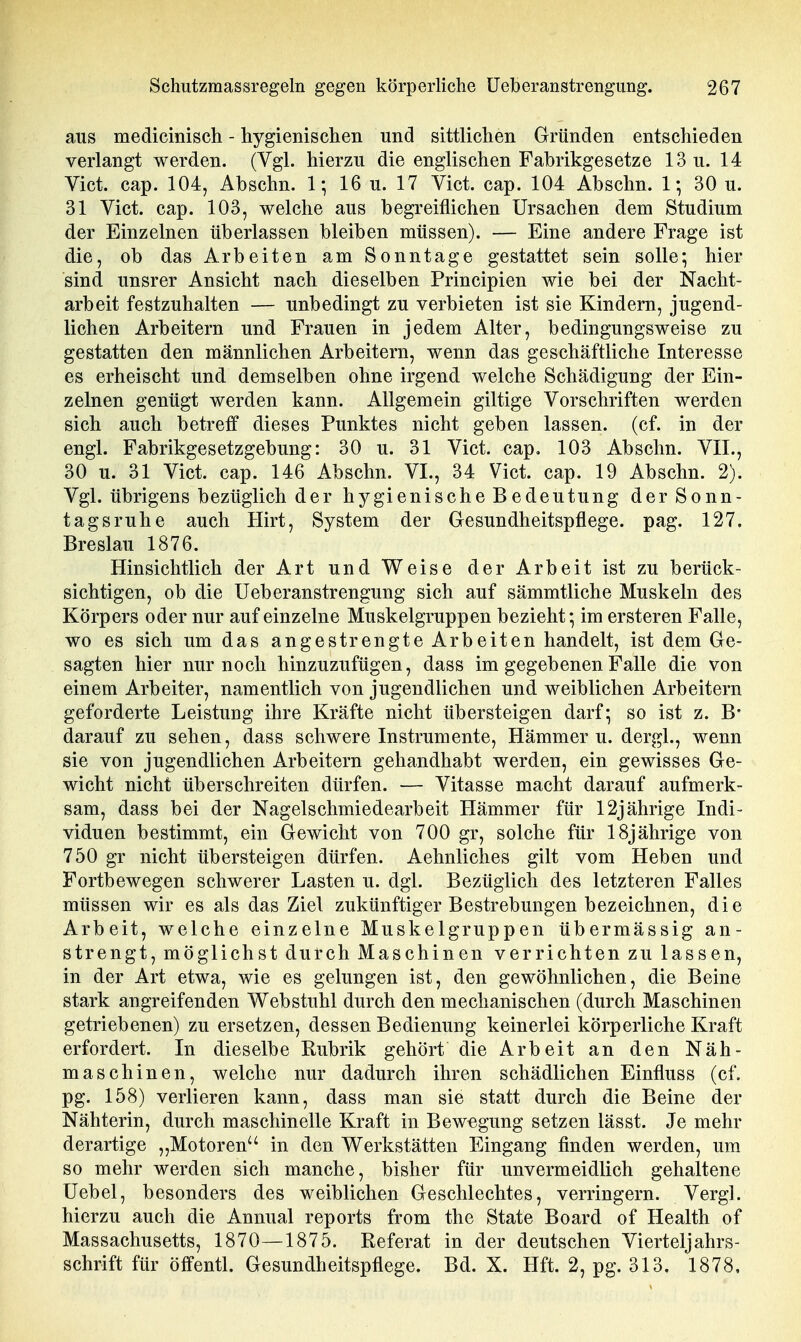 aus medicinisch - hygienischeii und sittlichen Gründen entschieden verlangt werden. (Vgl. hierzu die englischen Fabrikgesetze 13 u. 14 Vict. cap. 104, Abschn. 1; 16 u. 17 Vict. cap. 104 Abschn. 1-, 30 u. 31 Vict. cap. 103, welche aus begreiflichen Ursachen dem Studium der Einzelnen überlassen bleiben müssen). — Eine andere Frage ist die, ob das Arbeiten am Sonntage gestattet sein solle; hier sind unsrer Ansicht nach dieselben Principien wie bei der Nacht- arbeit festzuhalten — unbedingt zu verbieten ist sie Kindern, jugend- lichen Arbeitern und Frauen in jedem Alter, bedingungsweise zu gestatten den männlichen Arbeitern, wenn das geschäftliche Interesse es erheischt und demselben ohne irgend welche Schädigung der Ein- zelnen genügt werden kann. Allgemein giltige Vorschriften werden sich auch betreff dieses Punktes nicht geben lassen, (cf. in der engl. Fabrikgesetzgebung: 30 u. 31 Vict. cap. 103 Abschn. VII., 30 u. 31 Vict. cap. 146 Abschn. VI., 34 Vict. cap. 19 Abschn. 2). Vgl. übrigens bezüglich der hygienische Bedeutung der Sonn- tagsruhe auch Hirt, System der Gesundheitspflege, pag. 127, Breslau 1876. Hinsichtlich der Art und Weise der Arbeit ist zu berück- sichtigen, ob die Ueberanstrengung sich auf sämmtliche Muskeln des Körpers oder nur auf einzelne Muskelgruppen bezieht*, im ersteren Falle, wo es sich um das angestrengte Arbeiten handelt, ist dem Ge- sagten hier nur noch hinzuzufügen, dass im gegebenen Falle die von einem Arbeiter, namentlich von jugendlichen und weiblichen Arbeitern geforderte Leistung ihre Kräfte nicht übersteigen darf; so ist z. B* darauf zu sehen, dass schwere Instrumente, Hämmer u. dergl., wenn sie von jugendlichen Arbeitern gehandhabt werden, ein gewisses Ge- wicht nicht überschreiten dürfen. — Vitasse macht darauf aufmerk- sam, dass bei der Nagelschmiedearbeit Hämmer für 12jährige Indi- viduen bestimmt, ein Gewicht von 700 gr, solche für 18jährige von 750 gr nicht übersteigen dürfen. Aehnliches gilt vom Heben und Fortbewegen schwerer Lasten u. dgl. Bezüglich des letzteren Falles müssen wir es als das Ziel zukünftiger Bestrebungen bezeichnen, die Arbeit, welche einzelne Muskelgruppen übermässig an- strengt, möglichst durch Maschinen verrichten zu lassen, in der Art etwa, wie es gelungen ist, den gewöhnlichen, die Beine stark angreifenden Webstuhl durch den mechanischen (durch Maschinen getriebenen) zu ersetzen, dessen Bedienung keinerlei körperliche Kraft erfordert. In dieselbe Rubrik gehört die Arbeit an den Näh- maschinen, welche nur dadurch ihren schädlichen Einfluss (cf. pg. 158) verlieren kann, dass man sie statt durch die Beine der Nähterin, durch maschinelle Kraft in Bewegung setzen lässt. Je mehr derartige „Motoren in den Werkstätten Eingang finden werden, um so mehr werden sich manche, bisher für unvermeidlich gehaltene üebel, besonders des weiblichen Geschlechtes, verringern. Vergl. hierzu auch die Annual reports from the State Board of Health of Massachusetts, 1870—1875. Referat in der deutschen Vierteljahrs- schrift für öffentl. Gesundheitspflege. Bd. X. Hft. 2, pg. 313, 1878,