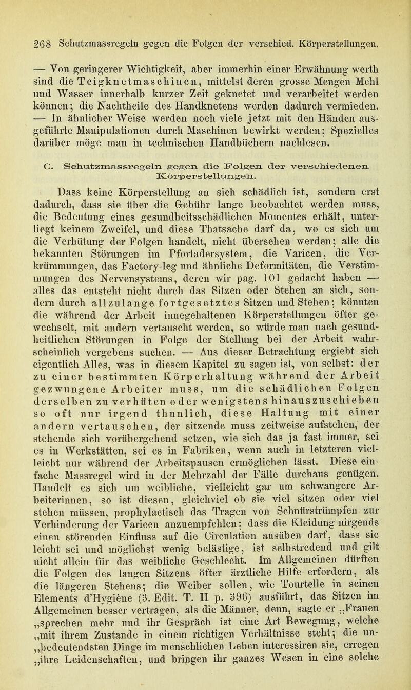 — Von geringerer Wichtigkeit, aber immerhin einer Erwähnung werth sind die Teigknetmaschinen, mittelst deren grosse Mengen Mehl und Wasser innerhalb kurzer Zeit geknetet und verarbeitet werden können-, die Nachtheile des Handknetens werden dadurch vermieden. — In ähnlicher Weise werden noch viele jetzt mit den Händen aus- geführte Manipulationen durch Maschinen bewirkt werden*, Spezielles darüber möge man in technischen Handbüchern nachlesen. C. Schu-tzraassregeln gegen die I^olgen. der vei-soMederLen KLörperstellungeii, Dass keine Körperstellung an sich schädlich ist, sondern erst dadurch, dass sie über die Gebühr lange beobachtet werden muss, die Bedeutung eines gesundheitsschädlichen Momentes erhält, unter- liegt keinem Zweifel, und diese Thatsache darf da, wo es sich um die Verhütung der Folgen handelt, nicht übersehen werden; alle die bekannten Störungen im Pfortadersystem, die Varicen, die Ver- krümmungen, das Factory-leg und ähnliche Deformitäten, die Verstim- mungen des Nervensystems, deren wir pag. 101 gedacht haben —• alles das entsteht nicht durch das Sitzen oder Stehen an sich, son- dern durch allzulange fortgesetztes Sitzen und Stehen*, könnten die während der Arbeit innegehaltenen Körperstellungen öfter ge- wechselt, mit andern vertauscht werden, so würde man nach gesund- heitlichen Störungen in Folge der Stellung bei der Arbeit wahr- scheinlich vergebens suchen. — Aus dieser Betrachtung ergiebt sich eigentlich Alles, was in diesem Kapitel zu sagen ist, von selbst: der zu einer bestimmten Körperhaltung während der Arbeit gezwungene Arbeiter muss, um die schädlichen Folgen derselben zu verhüten oder wenigstens hinauszuschieben so oft nur irgend thunlich, diese Haltung mit einer andern vertauschen, der sitzende muss zeitweise aufstehen, der stehende sich vorübergehend setzen, wie sich das ja fast immer, sei es in Werkstätten, sei es in Fabriken, wenn auch in letzteren viel- leicht nur während der Arbeitspausen ermöglichen lässt. Diese ein- fache Massregel wird in der Mehrzahl der Fälle durchaus genügen. Handelt es sich um weibliche, vielleicht gar um schwangere Ar- beiterinnen, so ist diesen, gleichviel ob sie viel sitzen oder viel stehen müssen, prophylactisch das Tragen von Schnür Strümpfen zur Verhinderung der Varicen anzuempfehlen *, dass die Kleidung nirgends einen störenden Einfluss auf die Circulation ausüben darf, dass sie leicht sei und möglichst wenig belästige, ist selbstredend und gilt nicht allein für das weibliche Geschlecht. Im Allgemeinen dürften die Folgen des langen Sitzens öfter ärztliche Hilfe erfordern, als die längeren Stehens; die Weiber sollen, wie Tourtelle in seinen Elements d'Hygiene (3. Edit. T. II p. 396) ausführt, das Sitzen im Allgemeinen besser vertragen, als die Männer, denn, sagte er „Frauen „sprechen mehr und ihr Gespräch ist eine Art Bewegung, welche „mit ihrem Zustande in einem richtigen Verhältnisse steht; die un- bedeutendsten Dinge im menschlichen Leben interessiren sie, erregen „ihre Leidenschaften, und bringen ihr ganzes Wesen in eine solche