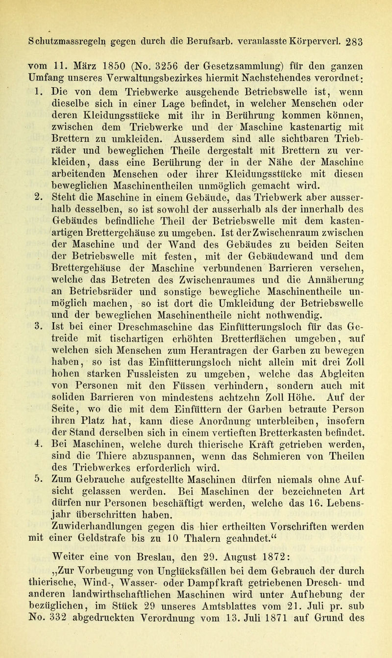 vom 11. März 1850 (No. 3256 der Gesetzsammlung) für den ganzen Umfang unseres Verwaltungsbezirkes hiermit Nachstehendes verordnet; 1. Die von dem Triebwerke ausgehende Betriebswelle ist, wenn dieselbe sich in einer Lage befindet, in welcher Menschen oder deren Kleidungsstücke mit ihr in Berührung kommen können, zwischen dem Triebwerke und der Maschine kastenartig mit Brettern zu umkleiden. Ausserdem sind alle sichtbaren Trieb- räder und beweglichen Theile dergestalt mit Brettern zu ver- kleiden, dass eine Berührung der in der Nähe der Maschine arbeitenden Menschen oder ihrer Kleidungsstücke mit diesen beweglichen Maschinentheilen unmöglich gemacht wird. 2. Steht die Maschine in einem Gebäude, das Triebwerk aber ausser- halb desselben, so ist sowohl der ausserhalb als der innerhalb des Gebäudes befindliche Theil der Betriebswelle mit dem kasten- artigen Brettergehäuse zu umgeben. Ist der Zwischenraum zwischen der Maschine und der Wand des Gebäudes zu beiden Seiten der Betriebswelle mit festen, mit der Gebäudewand und dem Brettergehäuse der Maschine verbundenen Barrieren versehen, welche das Betreten des Zwischenraumes und die Annäherung an Betriebsräder und sonstige bewegliche Maschin entheile un- möglich machen, so ist dort die ümkleidung der Betriebswelle und der beweglichen Maschinentheile nicht nothwendig. 3. Ist bei einer Dreschmaschine das Einfütterungsloch für das Ge- treide mit tischartigen erhöhten Bretterflächen umgeben, -auf welchen sich Menschen zum Herantragen der Garben zu bewegen haben, so ist das Einfütterungsloch nicht allein mit drei Zoll hohen starken Fussleisten zu umgeben, welche das Abgleiten von Personen mit den Füssen verhindern, sondern auch mit soliden Barrieren von mindestens achtzehn Zoll Höhe. Auf der Seite, wo die mit dem Einfüttern der Garben betraute Person ihren Platz hat, kann diese Anordnung unterbleiben, insofern der Stand derselben sich in einem vertieften Bretterkasten befindet. 4. Bei Maschinen, welche durch thierische Kraft getrieben werden, sind die Thiere abzuspannen, wenn das Schmieren von Theilen des Triebwerkes erforderlich wird. 5. Zum Gebrauche aufgestellte Maschinen dürfen niemals ohne Auf- sicht gelassen werden. Bei Maschinen der bezeichneten Art dürfen nur Personen beschäftigt werden, welche das 16. Lebens- jahr überschritten haben. Zuwiderhandlungen gegen dis hier ertheilten Vorschriften werden mit einer Geldstrafe bis zu 10 Thalern geahndet. Weiter eine von Breslau, den 29. August 1872: „Zur Vorbeugung von Unglücksfällen bei dem Gebrauch der durch thierische, Wind-, Wasser- oder Dampf kraft getriebenen Dresch- und anderen landwirthschaftlichen Maschinen wird unter Aufhebung der bezüglichen, im Stück 29 unseres Amtsblattes vom 21. Juli pr. sub No. 332 abgedruckten Verordnung vom 13. Juli 1871 auf Grund des