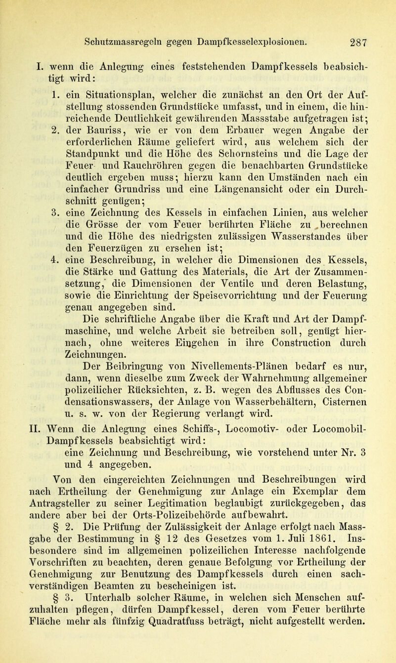 I. wenn die Anlegung eines feststehenden Dampfkessels beabsich- tigt wird: 1. ein Situationsplan, welcher die zunächst an den Ort der Auf- stellung stossenden Grundstücke umfasst, und in einem, die hin- reichende Deutlichkeit gewährenden Massstabe aufgetragen ist; 2. der Bauriss, wie er von dem Erbauer wegen Angabe der erforderlichen Räume geliefert wird, aus welchem sich der Standpunkt und die Höhe des Schornsteins und die Lage der Feuer und Rauchröhren gegen die benachbarten Grundstücke deutlich ergeben muss', hierzu kann den Umständen nach ein einfacher Grundriss und eine Längenansiclit oder ein Durch- schnitt genügen; 3. eine Zeichnung des Kessels in einfachen Linien, aus welcher die Grösse der vom Feuer berührten Fläche zu berechnen und die Höhe des niedrigsten zulässigen Wasserstandes über den Feuerzügen zu ersehen ist; 4. eine Beschreibung, in welcher die Dimensionen des Kessels, die Stärke und Gattung des Materials, die Art der Zusammen- setzung,' die Dimensionen der Ventile und deren Belastung, sowie die Einrichtung der Speisevorrichtung und der Feuerung genau angegeben sind. Die schriftliche Angabe über die Kraft und Art der Dampf- maschine, und welche Arbeit sie betreiben soll, genügt hier- nach, ohne weiteres Eingehen in ihre Construction durch Zeichnungen. Der Beibringung von Nivellements-Plänen bedarf es nur, dann, wenn dieselbe zum Zweck der Wahrnehmung allgemeiner polizeilicher Rücksichten, z. B. wegen des Abflusses des Con- densationswassers, der Anlage von Wasserbehältern, Cisternen u. s. w. von der Regierung verlangt wird. n. Wenn die Anlegung eines Schiffs-, Locomotiv- oder Locomobil- Dampfkessels beabsichtigt wird: eine Zeichnung und Beschreibung, wie vorstehend unter Nr. 3 und 4 angegeben. Von den eingereichten Zeichnungen und Beschreibungen wird nach Ertheilung der Genehmigung zur Anlage ein Exemplar dem Antragsteller zu seiner Legitimation beglaubigt zurückgegeben, das andere aber bei der Orts-Polizeibehörde aufbewahrt. § 2. Die Prüfung der Zulässigkeit der Anlage erfolgt nach Mass- gabe der Bestimmung in § 12 des Gesetzes vom 1. Juli 1861. Ins- besondere sind im allgemeinen polizeilichen Interesse nachfolgende Vorschriften zu beachten, deren genaue Befolgung vor Ertheilung der Genehmigung zur Benutzung des Dampfkessels durch einen sach- verständigen Beamten zu bescheinigen ist. § 3. Unterhalb solcher Räume, in welchen sich Menschen auf- zuhalten pflegen, dürfen Dampfkessel, deren vom Feuer berührte Fläche mehr als fünfzig Quadratfuss beträgt, nicht aufgestellt werden.