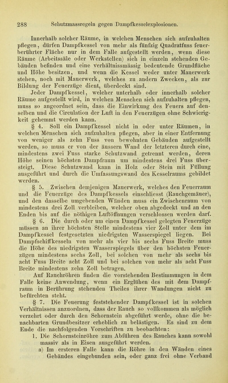 Innerhalb solcher Räume, in welchen Menschen sich aufzuhalten pflegen, dürfen Dampfkessel von mehr als fünfzig Quadratfnss feuer- berührter Fläche nur in dem Falle aufgestellt werden, wenn diese Räume (Arbeitssäle oder Werkstellen) sich in einzeln stehenden Ge- bäuden befinden und eine verhältnissmässig bedeutende Grundfläche und Höhe besitzen, und wenn die Kessel weder unter Mauerwerk stehen, noch mit Mauerwerk, welches zu andern Zwecken, als zur Bildung der Feuerzüge dient, überdeckt sind. Jeder Dampfkessel, welcher unterhalb oder innerhalb solcher Räume aufgestellt wird, in welchen Menschen sich aufzuhalten pflegen, muss so angeordnet sein, dass die Einwirkung des Feuers auf den- selben und die Circulation der Luft in den Feuerzügen ohne Schwierig- keit gehemmt werden kann. § 4. Soll ein Dampfkessel nicht in oder unter Räumen, in welchen Menschen sich aufzuhalten pflegen, aber in einer Entfernung von weniger als zehn Fuss von bewohnten Gebäuden aufgestellt werden, so muss er von der äussern Wand der letzteren durch eine, mindestens zwei Fuss starke Schutzwand getrennt werden, deren Höhe seinen höchsten Dampfraum um mindestens drei Fuss über- steigt. Diese Schutz wand kann in Holz oder Stein mit Füllung ausgeführt und durch die Umfassungswand des Kesselraums gebildet werden. § 5. Zwischen demjenigen Mauerwerk, welches den Feuerraum und die Feuerzüge des Dampfkessels einschliesst (Rauchgemäuer), und den dasselbe umgebenden Wänden muss ein Zwischenraum von mindestens drei Zoll verbleiben, welcher oben abgedeckt und an den Enden bis auf die nöthigen Luftöffnungen verschlossen werden darf. § 6. Die durch oder um einen Dampfkessel gelegten Feuerzüge müssen an ihrer höchsten Stelle mindestens vier Zoll unter dem im Dampfkessel festgesetzten niedrigsten Wasserspiegel liegen. Bei Dampfschilfkesseln von mehr als vier bis sechs Fuss Breite muss die Höhe des niedrigsten Wasserspiegels über den höchsten Feuer- zügen mindestens sechs Zoll, bei solchen von mehr als sechs bis acht Fuss Breite acht Zoll und bei solchen von mehr als acht Fuss Breite mindestens zehn Zoll betragen. Auf Raucliröhren finden die vorstehenden Bestimmungen in dem Falle keine Anwendung, wenn ein Erglühen des mit dem Dampf- raum in Berührung stehenden Theiles ihrer Wandungen nicht zu befürchten steht. § 7. Die Feuerung feststehender Dampfkessel ist in solchen Verhältnissen anzuordnen, dass der Rauch so vollkommen als möglich verzehrt oder durch den Schornstein abgeführt werde, ohne die be- nachbarten Grundbesitzer erheblich zu belästigen. Es sind zu dem Ende die nachfolgenden Vorschriften zu beobachten: 1. Die Schornsteinröhre zum Abführen des Rauches kann sowohl massiv als in Eisen ausgeführt werden. a) Im ersteren Falle kann die Röhre in den Wänden eines Gebäudes eingebunden sein, oder ganz frei ohne Verband