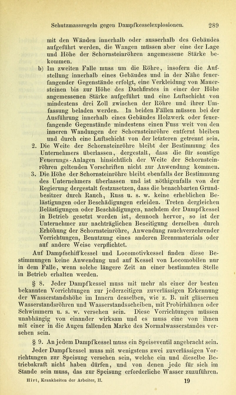 mit den Wänden innerhalb oder ausserhalb des Gebäudes aufgeführt werden, die Wangen müssen aber eine der Lage und Höhe der Schornsteinröhren angemessene Stärke be- kommen. b) Im zweiten Falle muss um die Röhre, insofern die Auf- stellung innerhalb eines Gebäudes und in der Nähe feuer- fangender Gegenstände erfolgt, eine Verkleidung von Mauer- steinen bis zur Höhe des Dachfirstes in einer der Höhe angemessenen Stärke aufgeführt und eine Luftschicht von mindestens drei Zoll zwischen der Röhre und ihrer Um- fassung beladen werden. In beiden Fällen müssen bei der Ausführung innerhalb eines Gebäudes Holzwerk oder feuer- fangende Gegenstände mindestens einen Fuss weit von den inneren Wandungen der Schornsteinröhre entfernt bleiben und durch eine Luftschicht von der letzteren getrennt sein. 2. Die Weite der Schornsteinröhre bleibt der Bestimmung des Unternehmers überlassen, dergestalt, dass die für sonstige Feuerungs-Anlagen hinsichtlich der Weite der Schornstein- röhren geltenden Vorschriften nicht zur Anwendung kommen. 3. Die Höhe der Schornsteinröhre bleibt ebenfalls der Bestimmung des Unternehmers überlassen und ist nöthigenfalls von der Regierung dergestalt festzusetzen, dass die benachbarten Grund- besitzer durch Rauch, Russ u. s. w. keine erheblichen Be- lästigungen oder Beschädigungen erleiden. Treten dergleichen Belästigungen oder Beschädigungen, nachdem der Dampfkessel in Betrieb gesetzt worden ist, dennoch hervor, so ist der Unternehmer zur nachträglichen Beseitigung derselben durch Erhöhung der Schornsteinröhre, Anwendung rauchverzehrender Vorrichtungen, Benutzung eines anderen Brennmaterials oder auf andere Weise verpflichtet. Auf Dampfschitfkessel und Locomotivkessel finden diese Be- stimmungen keine Auwendung und auf Kessel von Locomobilen nur in dem Falle, wenn solche längere Zeit an einer bestimmten Stelle in Betrieb erhalten werden. § 8. Jeder Dampfkessel muss mit mehr als einer der besten bekannten Vorrichtungen zur jederzeitigen zuverlässigen Erkennung der Wasserstandshöhe im Innern desselben, wie z. B. mit gläsernen Wasserstandsröhren und Wasserstandsscheiben, mit Probirhähnen oder Schwimmern u. s. w. versehen sein. Diese Vorrichtungen müssen unabhängig von einander wirksam und es muss eine von ihnen mit einer in die Augen fallenden Marke des Normalwasserstandes ver- sehen sein. § 9. An jedem Dampfkessel muss ein Speiseventil angebracht sein. Jeder Dampfkessel muss mit wenigstens zwei zuverlässigen Vor- richtungen zur Speisung versehen sein, welche ein und dieselbe Be- triebskraft nicht haben dürfen, und von denen jede für sich im Stande sein muss, das zur Speisung erforderliche Wasser zuzuführen. Hirt, Krankheiten der Arbeiter, II. 29