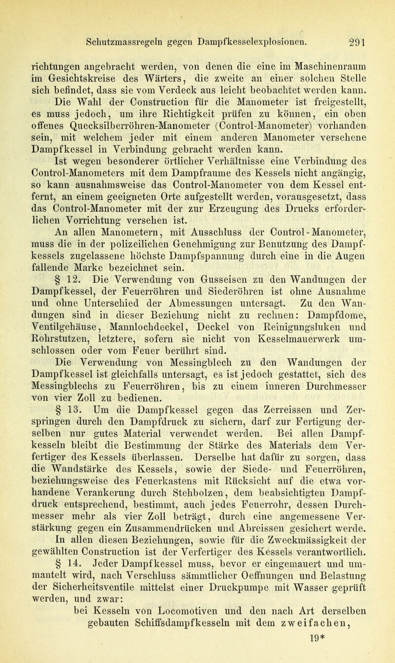 richtuBgen angebracht werden, von denen die eine im Maschinenraum im Gesichtskreise des Wärters, die zweite an einer solchen Stelle sich befindet, dass sie vom Verdeck ans leicht beobachtet werden kann. Die Wahl der Construction für die Manometer ist freigestellt, es muss jedoch, um ihre Richtigkeit prüfen zu können, ein oben offenes Quecksilberröhren-Manometer (Control-Manometer) vorhanden sein, mit welchem jeder mit einem anderen Manometer versehene Dampfkessel in Verbindung gebracht werden kann. Ist wegen besonderer örtlicher Verhältnisse eine Verbindung des Control-Manometers mit dem Dampfraume des Kessels nicht angängig, so kann ausnahmsweise das Control-Manometer von dem Kessel ent- fernt, an einem geeigneten Orte aufgestellt werden, vorausgesetzt, dass das Control-Manometer mit der zur Erzeugung des Drucks erforder- lichen Vorrichtung versehen ist. An allen Manometern, mit Ausschluss der Control-Manometer, muss die in der polizeilichen Genehmigung zur Benutzung des Dampf- kessels zugelassene höchste Dampfspannung durch eine in die Augen fallende Marke bezeichnet sein. § 12. Die Verwendung von Gusseisen zu den Wandungen der Dampfkessel, der Feuerröhren und Siederöhren ist ohne Ausnahme und ohne Unterschied der Abmessungen untersagt. Zu den Wan- dungen sind in dieser Beziehung nicht zu rechnen: Dampfdome, Ventilgehäuse, Mannlochdeckel, Deckel von Reinigungsluken und Rohrstutzen, letztere, sofern sie nicht von Kesselmauerwerk um- schlossen oder vom Feuer berührt sind. Die Verwendung von Messingblech zu den Wandungen der Dampfkessel ist gleichfalls untersagt, es ist jedoch gestattet, sich des Messingblechs zu Feuerröhren, bis zu einem inneren Durchmesser von vier Zoll zu bedienen. § 13. Um die Dampfkessel gegen das Zerreissen und Zer- springen durch den Dampfdruck zu sichern, darf zur Fertigung der- selben nur gutes Material verwendet werden. Bei allen Dampf- kesseln bleibt die Bestimmung der Stärke des Materials dem Ver- fertiger des Kessels überlassen. Derselbe hat dafür zu sorgen, dass die Wandstärke des Kessels, sowie der Siede- und Feuerröhren, beziehungsweise des Feuerkastens mit Rücksicht auf die etwa vor- handene Verankerung durch Stehbolzen, dem beabsichtigten Dampf- druck entsprechend, bestimmt, auch jedes Feuerrohr, dessen Durch- messer mehr als vier Zoll beträgt, durch eine angemessene Ver- stärkung gegen ein Zusammendrücken und Abreissen gesichert werde. In allen diesen Beziehungen, sowie für die Zweckmässigkeit der gewählten Construction ist der Verfertiger des Kessels verantwortlich. § 14. Jeder Dampfkessel muss, bevor er eingemauert und um- mantelt wird, nach Verschluss sämmtlicher Oeffnungen und Belastung der Sicherheitsventile mittelst einer Druckpumpe mit Wasser geprüft werden, und zwar: bei Kesseln von Locomotiven und den nach Art derselben gebauten Schiffsdampfkesseln mit dem zweifachen, 19*