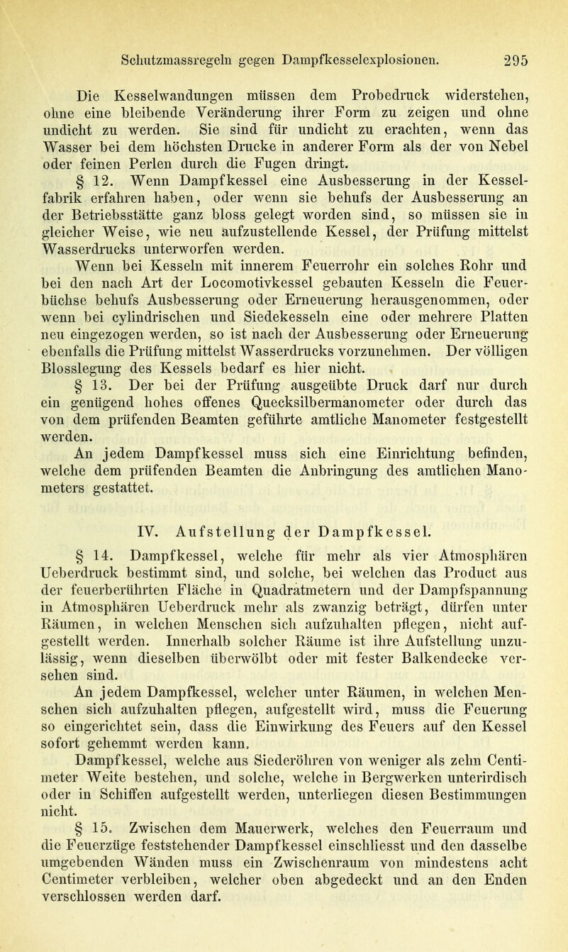 Die Kesselwandungen müssen dem Probedruck widerstehen, ohne eine bleibende Veränderung ihrer Form zu zeigen und ohne undicht zu werden. Sie sind für undicht zu erachten, wenn das Wasser bei dem höchsten Drucke in anderer Form als der von Nebel oder feinen Perlen durch die Fugen dringt. § 12. Wenn Dampfkessel eine Ausbesserung in der Kessel- fabrik erfahren haben, oder wenn sie behufs der Ausbesserung an der Betriebsstätte ganz bloss gelegt worden sind, so müssen sie in gleicher Weise, wie neu aufzustellende Kessel, der Prüfung mittelst Wasserdrucks unterworfen werden. Wenn bei Kesseln mit innerem Feuerrohr ein solches Rohr und bei den nach Art der Locomotivkessel gebauten Kesseln die Feuer- büchse behufs Ausbesserung oder Erneuerung herausgenommen, oder wenn bei cylindrischen und Siedekesseln eine oder mehrere Platten neu eingezogen werden, so ist nach der Ausbesserung oder Erneuerung ebenfalls die Prüfung mittelst Wasserdrucks vorzunehmen. Der völligen Blosslegung des Kessels bedarf es hier nicht. § 13. Der bei der Prüfung ausgeübte Druck darf nur durch ein genügend hohes offenes Quecksilbermanometer oder durch das von dem prüfenden Beamten geführte amtliche Manometer festgestellt werden. An jedem Dampfkessel muss sich eine Einrichtung befinden, welche dem prüfenden Beamten die Anbringung des amtlichen Mano- meters gestattet. IV. Aufstellung der Dampfkessel. § 14. Dampfkessel, welche für mehr als vier Atmosphären Ueberdruck bestimmt sind, und solche, bei welchen das Product aus der feuerberührten Fläche in Quadratmetern und der Dampfspannung in Atmosphären Ueberdruck mehr als zwanzig beträgt, dürfen unter Räumen, in welchen Menschen sich aufzuhalten pflegen, nicht auf- gestellt werden. Innerhalb solcher Räume ist ihre Aufstellung unzu- lässig, wenn dieselben überwölbt oder mit fester Balkendecke ver- sehen sind. An jedem Dampfkessel, welcher unter Räumen, in welchen Men- schen sich aufzuhalten pflegen, aufgestellt wird, muss die Feuerung so eingerichtet sein, dass die Einwirkung des Feuers auf den Kessel sofort gehemmt werden kann, Dampfkessel, welche aus Siederöhren von weniger als zehn Centi- meter Weite bestehen, und solche, welche in Bergwerken unterirdisch oder in Schiffen aufgestellt werden, unterliegen diesen Bestimmungen nicht. § 15o Zwischen dem Mauerwerk, welches den Feuerraum und die Feuerzüge feststehender Dampfkessel einschliesst und den dasselbe umgebenden Wänden muss ein Zwischenraum von mindestens acht Centimeter verbleiben, welcher oben abgedeckt und an den Enden verschlossen werden darf.