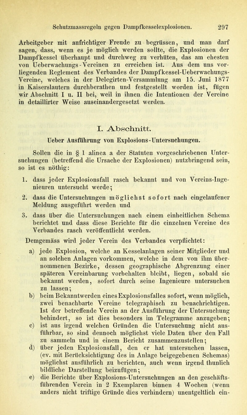 Arbeitgeber mit aufrichtiger Freude zu begrüssen, und man darf sagen, dass, wenn es je möglich werden sollte, die Explosionen der Dampfkessel überhaupt und durchweg zu verhüten, das am ehesten von Ueberwachungs-Vereinen zu erreichen ist. Aus dem uns vor- liegenden Reglement des Verbandes der Dampf kessel-Ueberwachungs- Vereine, welches in der Delegirten-Versammlung am 15. Juni 1877 in Kaiserslautern durchberathen und festgestellt worden ist, fügen wir Abschnitt I u. II bei, weil in ihnen die Intentionen der Vereine in detaillirter Weise auseinandergesetzt werden. I. Abschnitt, lieber Ausführung* von Explosions-Untersuchung'en. Sollen die in § 1 alinea a der Statuten vorgeschriebenen Unter- suchungen (betreffend die Ursache der Explosionen) nutzbringend sein, so ist es nöthig: 1. dass jeder Explosionsfall rasch bekannt und von Vereins-Inge- nieuren untersucht werde; 2. dass die Untersuchungen möglichst sofort nach eingelaufener Meldung ausgeführt werden und 3. dass über die Untersuchungen nach einem einheitlichen Schema berichtet und dass diese Berichte für die einzelnen Vereine des Verbandes rasch veröffentlicht werden. Demgemäss wird jeder Verein des Verbandes verpflichtet: a) jede Explosion, welche an Kesselanlagen seiner Mitglieder und an solchen Anlagen vorkommen, welche in dem von ihm über- nommenen Bezirke, dessen geographische Abgrenzung einer späteren Vereinbarung vorbehalten bleibt, liegen, sobald sie bekannt werden, sofort durch seine Ingenieure untersuchen zu lassen; b) beim Bekanntwerden eines Explosionsfalles sofort, wenn möglich, zwei benachbarte Vereine telegraphisch zu benachrichtigen. Ist der betreffende Verein an der Ausführung der Untersuchung behindert, so ist dies besonders im Telegramme anzugeben; c) ist aus irgend welchen Gründen die Untersuchung nicht aus- führbar, so sind dennoch möglichst viele Daten über den Fall zu sammeln und in einem Bericht zusammenzustellen; d) über jeden Explosionsfall, den er hat untersuchen lassen, (ev. mit Berücksichtigung des in Anlage beigegebenen Schemas) möglichst ausführlich zu berichten, auch wenn irgend thunlich bildliche Darstellung beizufügen; e) die Berichte über Explosions-Untersuchungen an den geschäfts- führenden Verein in 2 Exemplaren binnen 4 Wochen (wenn anders nicht triftige Gründe dies verhindern) unentgeltlich ein-